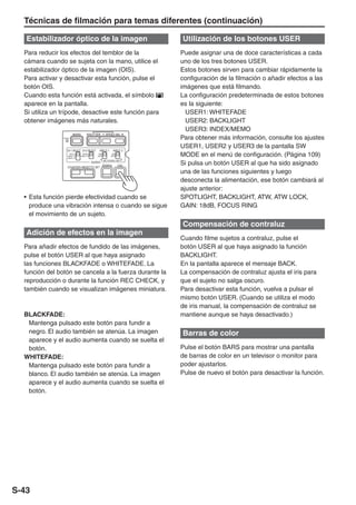 Técnicas de filmación para temas diferentes (continuación)

   Estabilizador óptico de la imagen                                 Utilización de los botones USER
  Para reducir los efectos del temblor de la                         Puede asignar una de doce características a cada
  cámara cuando se sujeta con la mano, utilice el                    uno de los tres botones USER.
  estabilizador óptico de la imagen (OIS).                           Estos botones sirven para cambiar rápidamente la
  Para activar y desactivar esta función, pulse el                   configuración de la filmación o añadir efectos a las
  botón OIS.                                                         imágenes que está filmando.
  Cuando esta función está activada, el símbolo                      La configuración predeterminada de estos botones
  aparece en la pantalla.                                            es la siguiente:
  Si utiliza un trípode, desactive este función para                   USER1: WHITEFADE
  obtener imágenes más naturales.                                      USER2: BACKLIGHT
                                                                       USER3: INDEX/MEMO
                        BARS         SHUTTER        SPEED SEL
                RESET                                                Para obtener más información, consulte los ajustes
                                                                     USER1, USER2 y USER3 de la pantalla SW
                   CH 1 SELECT CH 2 SELECT    INPUT 1      INPUT 2
                     INT(L)
                   INPUT 1
                   INPUT 2
                                 INT(R)
                               INPUT 2
                                              ON
                                             OFF
                                                          ON
                                                         OFF         MODE en el menú de configuración. (Página 109)
                                                                     Si pulsa un botón USER al que ha sido asignado
                                                   MIC POWER +48V
                                          AUDIO
                                                   ZEBRA       OIS
                   COUNTER RESET/TC SET
                                                                     una de las funciones siguientes y luego
                                                                     desconecta la alimentación, ese botón cambiará al
                                                                     ajuste anterior:
  • Esta función pierde efectividad cuando se                        SPOTLIGHT, BACKLIGHT, ATW, ATW LOCK,
    produce una vibración intensa o cuando se sigue                  GAIN: 18dB, FOCUS RING
    el movimiento de un sujeto.
                                                                     Compensación de contraluz
   Adición de efectos en la imagen
                                                                     Cuando filme sujetos a contraluz, pulse el
  Para añadir efectos de fundido de las imágenes,                    botón USER al que haya asignado la función
  pulse el botón USER al que haya asignado                           BACKLIGHT.
  las funciones BLACKFADE o WHITEFADE. La                            En la pantalla aparece el mensaje BACK.
  función del botón se cancela a la fuerza durante la                La compensación de contraluz ajusta el iris para
  reproducción o durante la función REC CHECK, y                     que el sujeto no salga oscuro.
  también cuando se visualizan imágenes miniatura.                   Para desactivar esta función, vuelva a pulsar el
                                                                     mismo botón USER. (Cuando se utiliza el modo
                                                                     de iris manual, la compensación de contraluz se
  BLACKFADE:                                                         mantiene aunque se haya desactivado.)
   Mantenga pulsado este botón para fundir a
   negro. El audio también se atenúa. La imagen                      Barras de color
   aparece y el audio aumenta cuando se suelta el
   botón.                                                            Pulse el botón BARS para mostrar una pantalla
  WHITEFADE:                                                         de barras de color en un televisor o monitor para
   Mantenga pulsado este botón para fundir a                         poder ajustarlos.
   blanco. El audio también se atenúa. La imagen                     Pulse de nuevo el botón para desactivar la función.
   aparece y el audio aumenta cuando se suelta el
   botón.




S-43
 