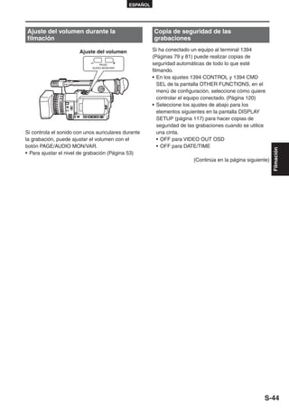 ESPAÑOL




Ajuste del volumen durante la                          Copia de seguridad de las
filmación                                              grabaciones

                       Ajuste del volumen              Si ha conectado un equipo al terminal 1394
                                                       (Páginas 79 y 81) puede realizar copias de
                                 PAGE/                 seguridad automáticas de todo lo que esté
                             AUDIO MON/VAR
                                                       filmando.
                                                       • En los ajustes 1394 CONTROL y 1394 CMD
                                                          SEL de la pantalla OTHER FUNCTIONS, en el
                                                          menú de configuración, seleccione cómo quiere
                                                          controlar el equipo conectado. (Página 120)
                                                       • Seleccione los ajustes de abajo para los
                                                          elementos siguientes en la pantalla DISPLAY
                                                          SETUP (página 117) para hacer copias de
                                                          seguridad de las grabaciones cuando se utilice
Si controla el sonido con unos auriculares durante        una cinta.
la grabación, puede ajustar el volumen con el             • OFF para VIDEO OUT OSD
botón PAGE/AUDIO MON/VAR.                                 • OFF para DATE/TIME




                                                                                                            Filmación
• Para ajustar el nivel de grabación (Página 53)
                                                                        (Continúa en la página siguiente)




                                                                                                       S-44
 