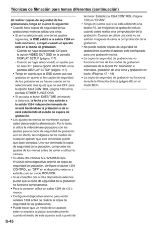 Técnicas de filmación para temas diferentes (continuación)
                                                             terminar. Establezca 1394 CONTROL (Página
  Al realizar copias de seguridad de las                     120) en “CHAIN”.
  grabaciones, tenga en cuenta lo siguiente:             •   Tenga en cuenta que si se está utilizando una
  • Cuando hace copias de seguridad de las                   tarjeta P2, las imágenes se grabarán incluso
    grabaciones mientras utiliza una cinta:                  cuando usted realice una comprobación de la
    • Si se ha seleccionado uno de los ajustes               grabación: Cuando se utilice una cinta no se
      siguientes, la OSD saldrá a la salida 1394 en          saldrán imágenes durante la comprobación de la
      todo momento, excepto cuando el aparato                grabación.
      esté en el modo de grabación.                      •   No puede realizar copias de seguridad de
      - Cuando se haya seleccionado ON para                  grabaciones cuando el aparato esté configurado
        la opción VIDEO OUT OSD en la pantalla               para una grabación nativa.
        DISPLAY SETUP (página 117)                       •   La copia de seguridad de grabaciones no
      - Cuando se haya seleccionado un ajuste que            funciona en tres de los modos de grabación
        no sea OFF para la opción DATE/TIME en la            especiales de la tarjeta P2: Grabación a
        pantalla DISPLAY SETUP (página 117)                  intervalos, grabación de una toma y grabación en
    • Tenga en cuenta que la OSD puede que sea               bucle. (Páginas 47 - 49)
      grabada sin querer si las copias de seguridad      •   La copia de seguridad de grabación no funciona
      de las grabaciones se hacen cuando se ha               durante la filmación directa (página 68) en el
      seleccionado otro ajuste que no sea OFF para           modo MCR.
      la opción 1394 CONTROL (página 120) en la
      pantalla OTHER FUNCTIONS.
    • Si se pulsa el botón DATE/TIME del mando
      a distancia, la fecha y la hora saldrán a
      la salida 1394 independientemente de
      si está haciéndose la grabación o de si
      está establecido el estado de espera de
      grabación.
  • Los ajustes de menús se mantienen aunque
    usted desconecte la alimentación. Por lo tanto,
    si utiliza la videocámara-grabadora con los
    ajustes para la copia de seguridad de grabación
    aún en efecto, las imágenes de los medios de
    cualquier aparato que esté conectado puede
    que sean borradas. Una vez terminada la copia
    de seguridad de la grabación, compruebe los
    ajustes de los menús antes de volver a utilizar la
    cámara.
  • Si utiliza otra cámara AG-HVX201AE/AG-
    HVX200 como dispositivo externo de copia de
    seguridad de grabación, configure el ajuste 1394
    CONTROL en “OFF” en el dispositivo externo y
    establézcalo en modo MCR/VCR.
  • Si se conectan dos o más dispositivos externos
    puede que la copia de seguridad de la grabación
    no funcione correctamente.
  • Para la conexión utilice un cable 1394 de 4,5 o
    menos.
  • Configure el dispositivo externo para recibir
    señales 1394 antes de realizar la copia de
    seguridad de las grabaciones.
  • Puede hacer que un medio de un aparato
    externo empiece a grabar automáticamente
    cuando el medio de este aparato está a punto de

S-45
 