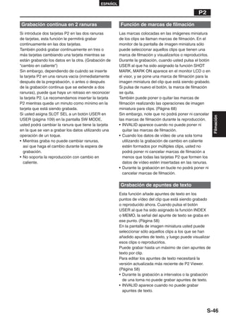 ESPAÑOL

                                                                                                  P2

Grabación continua en 2 ranuras                       Función de marcas de filmación
Si introduce dos tarjetas P2 en las dos ranuras       Las marcas colocadas en las imágenes miniatura
de tarjetas, esta función le permitirá grabar         de los clips se llaman marcas de filmación. En el
continuamente en las dos tarjetas.                    monitor de la pantalla de imagen miniatura sólo
También podrá grabar continuamente en tres o          puede seleccionar aquellos clips que tienen una
más tarjetas cambiando una tarjeta mientras se        marca de filmación y visualizarlos o reproducirlos.
están grabando los datos en la otra. (Grabación de    Durante la grabación, cuando usted pulsa el botón
“cambio en caliente”)                                 USER al que ha sido asignado la función SHOT
Sin embargo, dependiendo de cuándo se inserte         MARK, MARK ON aparece en el monitor LCD o en
la tarjeta P2 en una ranura vacía (inmediatamente     el visor, y se pone una marca de filmación para la
después de la pregrabación, o antes o después         imagen miniatura del clip que está siendo grabado.
de la grabación continua que se extiende a dos        Si pulsa de nuevo el botón, la marca de filmación
ranuras), puede que haya un retraso en reconocer      se quita.
la tarjeta P2. Le recomendamos insertar la tarjeta    También puede poner o quitar las marcas de
P2 mientras queda un minuto como mínimo en la         filmación realizando las operaciones de imagen
tarjeta que está siendo grabada.                      miniatura para clips. (Página 68)
Si usted asigna SLOT SEL a un botón USER en           Sin embargo, note que no podrá poner ni cancelar




                                                                                                            Filmación
USER (página 109) en la pantalla SW MODE,             las marcas de filmación durante la reproducción.
usted podrá cambiar la ranura que tiene la tarjeta    • INVALID aparece cuando no puede poner ni
en la que se van a grabar los datos utilizando una       quitar las marcas de filmación.
operación de un toque.                                • Cuando los datos de vídeo de una sola toma
• Mientras graba no puede cambiar ranuras,               utilizando la grabación de cambio en caliente
  así que haga el cambio durante la espera de            estén formados por múltiples clips, usted no
  grabación.                                             podrá poner ni cancelar marcas de filmación a
• No soporta la reproducción con cambio en               menos que todas las tarjetas P2 que formen los
  caliente.                                              datos de vídeo estén insertadas en las ranuras.
                                                      • Durante la grabación en bucle no podrá poner ni
                                                         cancelar marcas de filmación.

                                                      Grabación de apuntes de texto
                                                      Esta función añade apuntes de texto en los
                                                      puntos de vídeo del clip que está siendo grabado
                                                      o reproducido ahora. Cuando pulsa el botón
                                                      USER al que ha sido asignado la función INDEX
                                                      o MEMO, la señal del apunte de texto se graba en
                                                      ese punto. (Página 58)
                                                      En la pantalla de imagen miniatura usted puede
                                                      seleccionar sólo aquellos clips a los que se han
                                                      añadido apuntes de texto, y luego puede visualizar
                                                      esos clips o reproducirlos.
                                                      Puede grabar hasta un máximo de cien apuntes de
                                                      texto por clip.
                                                      Para editar los apuntes de texto necesitará la
                                                      versión actualizada más reciente de P2 Viewer.
                                                      (Página 58)
                                                      • Durante la grabación a intervalos o la grabación
                                                        de una toma no puede grabar apuntes de texto.
                                                      • INVALID aparece cuando no puede grabar
                                                        apuntes de texto.




                                                                                                       S-46
 