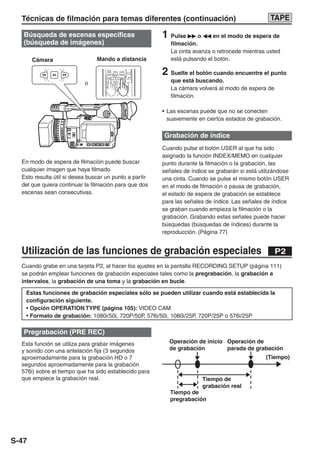Técnicas de filmación para temas diferentes (continuación)                                                        TAPE

   Búsqueda de escenas específicas                                        1 Pulse       o    en el modo de espera de
   (búsqueda de imágenes)                                                    filmación.
                                                                             La cinta avanza o retrocede mientras usted
       Cámara                   Mando a distancia                            está pulsando el botón.
                                    MULTI/
                                    P-IN-P    REC     A.DUB
                                                                          2 Suelte el botón cuando encuentre el punto



                                                                - VOL +
                                              PLAY




                           o
                                    STILL ADV PAUSE STILL ADV                que está buscando.
                                    INDEX    STOP     INDEX
                                                                             La cámara volverá al modo de espera de
                                    SELECT


                                                                             filmación.

                                                                          • Las escenas puede que no se conecten
                                                                            suavemente en ciertos estados de grabación.

                                                                          Grabación de índice
                                                                          Cuando pulse el botón USER al que ha sido
                                                                          asignado la función INDEX/MEMO en cualquier
  En modo de espera de filmación puede buscar                             punto durante la filmación o la grabación, las
  cualquier imagen que haya filmado.                                      señales de índice se grabarán si está utilizándose
  Esto resulta útil si desea buscar un punto a partir                     una cinta. Cuando se pulse el mismo botón USER
  del que quiera continuar la filmación para que dos                      en el modo de filmación o pausa de grabación,
  escenas sean consecutivas.                                              el estado de espera de grabación se establece
                                                                          para las señales de índice. Las señales de índice
                                                                          se graban cuando empieza la filmación o la
                                                                          grabación. Grabando estas señales puede hacer
                                                                          búsquedas (búsquedas de índices) durante la
                                                                          reproducción. (Página 77)


  Utilización de las funciones de grabación especiales                                                                P2
  Cuando grabe en una tarjeta P2, al hacer los ajustes en la pantalla RECORDING SETUP (página 111)
  se podrán emplear funciones de grabación especiales tales como la pregrabación, la grabación a
  intervalos, la grabación de una toma y la grabación en bucle.

   Estas funciones de grabación especiales sólo se pueden utilizar cuando está establecida la
   configuración siguiente.
   • Opción OPERATION TYPE (página 105): VIDEO CAM
   • Formato de grabación: 1080i/50i, 720P/50P, 576i/50i, 1080i/25P, 720P/25P o 576i/25P

   Pregrabación (PRE REC)
  Esta función se utiliza para grabar imágenes                              Operación de inicio Operación de
  y sonido con una antelación fija (3 segundos                              de grabación        parada de grabación
  aproximadamente para la grabación HD o 7                                                                        (Tiempo)
  segundos aproximadamente para la grabación
  576i) sobre el tiempo que ha sido establecido para
  que empiece la grabación real.                                                         Tiempo de
                                                                                         grabación real
                                                                             Tiempo de
                                                                             pregrabación




S-47
 
