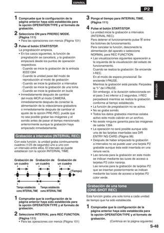 ESPAÑOL

                                                                                                   P2

1 Compruebe que la configuración de la                 3 Ponga el tiempo para INTERVAL TIME.
   página anterior haya sido establecida para             (Página 111)
   la opción OPERATION TYPE y el formato de
   grabación.                                          4 Pulse el botón START/STOP.
2 Seleccione ON para PREREC MODE.                         La unidad inicia la grabación a intervalos
                                                          (INTERVAL REC).
   (Página 111)
   • Para las operaciones con menús (Página 101)          Para detener el funcionamiento pulse       entre
                                                          los botones de funcionamiento.
3 Pulse el botón START/STOP.                              Para cancelar la función, desconecte la
   La pregrabación empieza.                               alimentación del aparato o seleccione
   • En los casos siguientes, la función de               NORMAL para REC FUNCTION.
     pregrabación se cancelará, y la grabación            • Las visualizaciones siguientes aparecerán a
     empezará desde los puntos de operación                 la izquierda de la visualización del estado de
     respectivos.                                           funcionamiento.
     · Cuando se inicie la grabación de la entrada          Cuando se realiza la grabación: Se enciende
       IEEE1394                                             I-REC.
     · Cuando la unidad pase del modo de                    En el modo de espera provisional: Se
       reproducción al modo de grabación                    enciende I-PAUSE.
     · Cuando se inicie la grabación a intervalos           Mientras la grabación está parada: Parpadea




                                                                                                             Filmación
     · Cuando se inicie la grabación de una toma            la “I-” de I-PAUSE.
     · Cuando se inicie la grabación en bucle               Sin embargo, si la duración seleccionada en
   • Inmediatamente después de cambiar                      el paso 3 es inferior a 2 segundos, I-REC
     del modo MCR al modo CAMERA,                           parpadeará mientras se realiza la grabación
     inmediatamente después de conectar la                  conforme al tiempo establecido.
     alimentación de la videocámara-grabadora             • La función de pregrabación no se activa.
     o inmediatamente después de cambiar el               • No se graba sonido.
     ajuste de la opción PRE-REC, puede que               • Todos los datos grabados mientras estaba
     no sea posible grabar las imágenes y el                activo este modo cabrán en un archivo.
     sonido antes de pasar el tiempo mencionado           • No existe ninguna garantía para las imágenes
     anteriormente aunque la grabación haya                 de salida 1394.
     empezado inmediatamente.                             • La operación no será posible aunque sólo
                                                            una de las tarjetas insertadas sea DIR
Grabación a intervalos (INTERVAL REC)                       ENTRY NG CARD. (Página 98)
                                                          • Después de haber empezado la grabación
Con esta función, la unidad graba continuamente
cuadros (1/25 de segundo) uno a uno con                     a intervalos no se puede usar una tarjeta P2
un intervalo entre ellos. El intervalo se puede             grabable aunque ésta esté insertada en una
establecer con la opción INTERVAL TIME.                     ranura vacía.
                                                          • Las ranuras para la grabación en este modo
Grabación de Grabación de         Grabación de              se indican mediante las luces de acceso a
un cuadro    un cuadro            un cuadro                 tarjetas P2 color naranja.
                                                            Las ranuras para la grabación de tarjetas P2
                                           (Tiempo)         que se insertan posteriormente se indican
                                                            mediante las luces de acceso a tarjetas P2
                                                            color verde.


 Tiempo establecido Tiempo establecido                 Grabación de una toma
 como INTERVAL TIME como INTERVAL TIME                 (ONE-SHOT REC)

1 Compruebe que la configuración de la                 Esta función graba una sola toma a cada unidad
                                                       de tiempo que ha sido establecida.
   página anterior haya sido establecida para
   la opción OPERATION TYPE y el formato de
   grabación.                                          1 Compruebe que la configuración de la
                                                          página anterior haya sido establecida para
2 Seleccione INTERVAL para REC FUNCTION.                  la opción OPERATION TYPE y el formato de
   (Página 111)                                           grabación.
   • Para las operaciones con menús (Página 101)                       (Continúa en la página siguiente)
                                                                                                        S-48
 