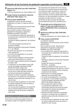 Utilización de las funciones de grabación especiales (continuación)                                  P2

  2 Seleccione ONE SHOT para REC FUNCTION.                han introducido dos tarjetas P2 en las ranuras
                                                          de tarjetas. Si no queda suficiente memoria libre
       (Página 111)
                                                          en la segunda tarjeta, la grabación vuelve a la
       • Para las operaciones con menús (Página 101)
                                                          primera tarjeta y se vuelve a grabar sobre los
  3 Ponga el tiempo de grabación utilizando               datos anteriores. Cuando se graba sobre datos
       ONE-SHOT TIME. (Página 111)                        anteriores, los clips guardados se eliminan, y luego
                                                          se graban los clips nuevos en su lugar.
  4 Pulse el botón START/STOP.                            (El borrado de clips se realiza 30 segundos
       La grabación continúa durante el tiempo            aproximadamente antes de la sobreescritura.)
       establecido en el paso 2 y luego se pone en
       espera.                                            1 Compruebe que la configuración de la
       Para detener el funcionamiento pulse       entre      página 47 haya sido establecida para la
       los botones de funcionamiento.                        opción OPERATION TYPE y el formato de
       Para cancelar la espera, desconecte la                grabación.
       alimentación del aparato o seleccione
       NORMAL para REC FUNCTION.
                                                          2 Seleccione LOOP para REC FUNCTION.
                                                             (Página 111)
       • Las visualizaciones siguientes aparecerán a
         la izquierda de la visualización del estado de      • Para las operaciones con menús (Página 101)
         funcionamiento.                                  3 Pulse el botón START/STOP.
         Cuando se realiza la grabación: Se enciende         La grabación empieza.
         I-REC.                                              Para detener el funcionamiento, pulse el botón
         En el modo de espera provisional: Se                START/STOP.
         enciende I-PAUSE.                                   Para cancelar la función, desconecte la
         Mientras la grabación está parada: Parpadea         alimentación del aparato o seleccione
         la “I-” de I-PAUSE.                                 NORMAL para REC FUNCTION.
       • Durante esta operación no se reconocen              • Las visualizaciones siguientes aparecerán a
         otras operaciones.                                    la izquierda de la visualización del estado de
       • La función de pregrabación no se activa.              funcionamiento.
       • No se graba sonido.                                   Cuando se realiza la grabación: Se enciende
       • Todos los datos grabados mientras estaba              L-REC.
         activo este modo cabrán en un archivo.                Mientras la grabación está parada: Parpadea
       • No existe ninguna garantía para las imágenes          L-PAUSE.
         de salida 1394.                                       Espacio de memoria insuficiente:
       • La operación no será posible aunque sólo               P2 LACK L - parpadea.
         una de las tarjetas insertadas sea DIR              • Utilice dos tarjetas P2 cada una con una
         ENTRY NG CARD. (Página 98)                            capacidad de grabación de más de un minuto.
       • Cuando se realice la grabación continua               La grabación se detiene cuando se expulsa
         de una toma, puede que haya retrasos en               cualquiera de las tarjetas.
         reconocer la operación de grabación.                • Esta función no se activa durante la
       • Después de haber empezado la grabación                grabación de entrada IEEE1394.
         de una toma no se puede usar una tarjeta P2         • La función de pregrabación no se activa.
         grabable aunque ésta esté insertada en una          • La operación no será posible aunque sólo
         ranura vacía.                                         una de las tarjetas insertadas sea DIR
       • Las ranuras para la grabación en este modo            ENTRY NG CARD. (Página 98)
         se indican mediante las luces de acceso a           • Parar puede tardar algo de tiempo.
         tarjetas P2 color naranja.                            Las operaciones siguientes no son
         Las ranuras para la grabación de tarjetas P2          reconocidas hasta que las luces de acceso
         que se insertan posteriormente se indican             de la tarjeta P2 cambian de parpadear a
         mediante las luces de acceso a tarjetas P2            encenderse completamente.
         color verde.                                        • Después de haber empezado la grabación
                                                               en bucle no se puede usar una tarjeta P2
   Grabación en bucle (LOOP REC)                               grabable aunque ésta esté insertada en una
                                                               ranura vacía.
  Esta función se utiliza para grabar primero en             • Las ranuras para la grabación en este modo
  una tarjeta y luego en la siguiente cuando se                se indican mediante las luces de acceso a
                                                               tarjetas P2 color naranja.
S-49
 