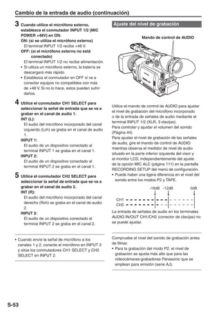 Cambio de la entrada de audio (continuación)

  3 Cuando utilice el micrófono externo,                  Ajuste del nivel de grabación
       establezca el conmutador INPUT 1/2 (MIC
       POWER +48V) en ON.
                                                                           Mando de control de AUDIO
       ON: (si se utiliza el micrófono externo)
         El terminal INPUT 1/2 recibe +48 V.
       OFF: (si el micrófono externo no está
              conectado)
         El terminal INPUT 1/2 no recibe alimentación.
       • Si utiliza un micrófono externo, la batería se
         descargará más rápido.
       • Establezca el conmutador en OFF si va a
         conectar equipos no compatibles con más
         de +48 V. Si no lo hace, estos pueden sufrir
         daños.

  4 Utilice el conmutador CH1 SELECT para                 Utilice el mando de control de AUDIO para ajustar
       seleccionar la señal de entrada que se va a
                                                          el nivel de grabación del micrófono incorporado
       grabar en el canal de audio 1.
                                                          o de la entrada de señales de audio mediante el
       INT (L):
                                                          terminal INPUT 1/2 (XLR, 3 clavijas).
         El audio del micrófono incorporado del canal
                                                          Para controlar y ajustar el volumen del sonido
         izquierdo (Lch) se graba en el canal de audio
                                                          (Página 44)
         1.
                                                          Para ajustar el nivel de grabación de las señales
       INPUT 1:
                                                          de audio, gire el mando de control de AUDIO
         El audio de un dispositivo conectado al
                                                          mientras observa el medidor de nivel de audio
         terminal INPUT 1 se graba en el canal 1.
                                                          situado en la parte inferior izquierda del visor y
       INPUT 2:
                                                          el monitor LCD, independientemente del ajuste
         El audio de un dispositivo conectado al
                                                          de la opción MIC ALC (página 111) en la pantalla
         terminal INPUT 2 se graba en el canal 1.
                                                          RECORDING SETUP del menú de configuración.
  5 Utilice el conmutador CH2 SELECT para                 • Puede haber una ligera diferencia en el nivel del
                                                            sonido entre los modos P2 y TAPE.
       seleccionar la señal de entrada que se va a
       grabar en el canal de audio 2.                                          -18dB -12dB             0dB
       INT (R):
         El audio del micrófono incorporado del canal
         derecho (Rch) se graba en el canal de audio
         2.
       INPUT 2:                                           La entrada de señales de audio en los terminales
         El audio de un dispositivo conectado al          AUDIO IN/OUT CH1/CH2 (conector de clavijas) no
         terminal INPUT 2 se graba en el canal 2.         se puede ajustar.



  • Cuando envíe la señal de micrófono a los              Compruebe el nivel del sonido de grabación antes
    canales 1 y 2, conecte el micrófono en INPUT 2        de filmar.
    y sitúe los conmutadores CH1 SELECT y CH2             • Para la grabación del modo P2, el nivel de
    SELECT en INPUT 2.                                      grabación se ajusta más alto que para las
                                                            videocámaras-grabadoras Panasonic que se
                                                            emplean para emisión (serie AJ).




S-53
 
