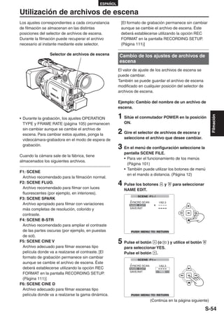 ESPAÑOL

Utilización de archivos de escena
Los ajustes correspondientes a cada circunstancia       [El formato de grabación permanece sin cambiar
de filmación se almacenan en las distintas              aunque se cambie el archivo de escena. Éste
posiciones del selector de archivos de escena.          deberá establecerse utilizando la opción REC
Durante la filmación puede recuperar el archivo         FORMAT en la pantalla RECORDING SETUP.
necesario al instante mediante este selector.           (Página 111)]

                Selector de archivos de escena         Cambio de los ajustes de archivos de
                                                       escena
                                                       El valor de ajuste de los archivos de escena se
                                                       puede cambiar.
                                                       También se puede guardar el archivo de escena
                                                       modificado en cualquier posición del selector de
                                                       archivos de escena.

                                                       Ejemplo: Cambio del nombre de un archivo de
                                                       escena.

                                                       1 Sitúe el conmutador POWER en la posición




                                                                                                             Filmación
• Durante la grabación, los ajustes OPERATION
  TYPE y FRAME RATE (página 105) permanecen               ON.
  sin cambiar aunque se cambie el archivo de
  escena. Para cambiar estos ajustes, ponga la         2 Gire el selector de archivos de escena y
  videocámara-grabadora en el modo de espera de           seleccione el archivo que desee cambiar.
  grabación.
                                                       3 En el menú de configuración seleccione la
                                                          pantalla SCENE FILE.
Cuando la cámara sale de la fábrica, tiene
                                                          • Para ver el funcionamiento de los menús
almacenados los siguientes archivos.
                                                            (Página 101)
                                                          • También puede utilizar los botones de menú
F1: SCENE
                                                            en el mando a distancia. (Página 12)
 Archivo recomendado para la filmación normal.
F2: SCENE FLUO.
 Archivo recomendado para filmar con luces
                                                       4 Pulse los botones       y   para seleccionar
                                                          NAME EDIT.
 fluorescentes (por ejemplo, en interiores).
F3: SCENE SPARK
 Archivo apropiado para filmar con variaciones
 más completas de resolución, colorido y
 contraste.
F4: SCENE B-STR
 Archivo recomendado para ampliar el contraste
 de las partes oscuras (por ejemplo, en puestas
 de sol).
F5: SCENE CINE V                                       5 Pulse el botón     (o  ) y utilice el botón
 Archivo adecuado para filmar escenas tipo                para seleccionar YES.
 película donde va a realzarse el contraste. [El          Pulse el botón .
 formato de grabación permanece sin cambiar
 aunque se cambie el archivo de escena. Éste
 deberá establecerse utilizando la opción REC
 FORMAT en la pantalla RECORDING SETUP.
 (Página 111)]
F6: SCENE CINE D
 Archivo adecuado para filmar escenas tipo
 película donde va a realzarse la gama dinámica.
                                                                         (Continúa en la página siguiente)

                                                                                                          S-54
 