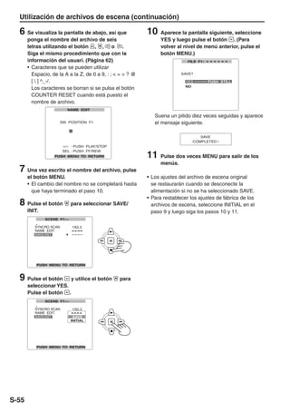 Utilización de archivos de escena (continuación)

  6 Se visualiza la pantalla de abajo, así que              10    Aparece la pantalla siguiente, seleccione
       ponga el nombre del archivo de seis                        YES y luego pulse el botón . (Para
       letras utilizando el botón , , o .                         volver al nivel de menú anterior, pulse el
       Siga el mismo procedimiento que con la                     botón MENU.)
       información del usuari. (Página 62)
       • Caracteres que se pueden utilizar
         Espacio, de la A a la Z, de 0 a 9, : ; < = > ? @
         [  ] ^_-/.
         Los caracteres se borran si se pulsa el botón
         COUNTER RESET cuando está puesto el
         nombre de archivo.

                                                               Suena un pitido diez veces seguidas y aparece
                                                               el mensaje siguiente.




                                                            11    Pulse dos veces MENU para salir de los
                                                                  menús.
  7 Una vez escrito el nombre del archivo, pulse
       el botón MENU.                                       • Los ajustes del archivo de escena original
       • El cambio del nombre no se completará hasta          se restaurarán cuando se desconecte la
         que haya terminado el paso 10.                       alimentación si no se ha seleccionado SAVE.
                                                            • Para restablecer los ajustes de fábrica de los
  8 Pulse el botón        para seleccionar SAVE/              archivos de escena, seleccione INITIAL en el
       INIT.                                                  paso 9 y luego siga los pasos 10 y 11.




  9 Pulse el botón         y utilice el botón    para
       seleccionar YES.
       Pulse el botón .




S-55
 