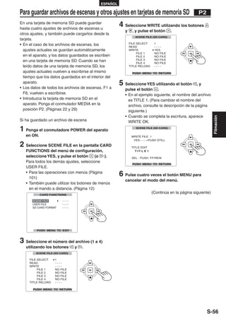 ESPAÑOL

Para guardar archivos de escenas y otros ajustes en tarjetas de memoria SD                         P2
En una tarjeta de memoria SD puede guardar
hasta cuatro ajustes de archivos de escenas u
                                                       4 Seleccione WRITE utilizando los botones
                                                          y   , y pulse el botón   .
otros ajustes, y también puede cargarlos desde la
tarjeta.
• En el caso de los archivos de escenas, los
  ajustes actuales se guardan automáticamente
  en el aparato, y los datos guardados se escriben
  en una tarjeta de memoria SD. Cuando se han
  leído datos de una tarjeta de memoria SD, los
  ajustes actuales vuelven a escribirse al mismo
  tiempo que los datos guardados en el interior del
  aparato.
• Los datos de todos los archivos de escenas, F1 a
                                                       5 Seleccione YES utilizando el botón         ,y
                                                          pulse el botón .
  F6, vuelven a escribirse.                               • En el ejemplo siguiente, el nombre del archivo
• Introduzca la tarjeta de memoria SD en el                 es TITLE 1. (Para cambiar el nombre del
  aparato. Ponga el conmutador MEDIA en la                  archivo, consulte la descripción de la página
  posición P2. (Páginas 22 y 29)                            siguiente.)
                                                          • Cuando se completa la escritura, aparece




                                                                                                             Filmación
Si ha guardado un archivo de escena                         WRITE OK.

1 Ponga el conmutadore POWER del aparato
   en ON.

2 Seleccione SCENE FILE en la pantalla CARD
   FUNCTIONS del menú de configuración,
   seleccione YES, y pulse el botón       (o ).
   Para todos los demás ajustes, seleccione
   USER FILE.
   • Para las operaciones con menús (Página
     101)
                                                       6 Pulse cuatro veces el botón MENU para
                                                          cancelar el modo del menú.
   • También puede utilizar los botones de menús
     en el mando a distancia. (Página 12)
                                                                        (Continúa en la página siguiente)
       SCENE FILE




3 Seleccione el número del archivo (1 a 4)
   utilizando los botones     y   .




                                                                                                        S-56
 