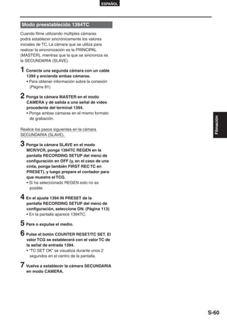 ESPAÑOL




Modo preestablecido 1394TC
Cuando filme utilizando múltiples cámaras
podrá establecer sincrónicamente los valores
iniciales de TC. La cámara que se utiliza para
realizar la sincronización es la PRINCIPAL
(MASTER), mientras que la que se sincroniza es
la SECUNDARIA (SLAVE).

1 Conecte una segunda cámara con un cable
   1394 y encienda ambas cámaras.
   • Para obtener información sobre la conexión
     (Página 81)

2 Ponga la cámara MASTER en el modo
   CAMERA y dé salida a una señal de vídeo
   procedente del terminal 1394.
   • Ponga ambas cámaras en el mismo formato




                                                        Filmación
     de grabación.

Realice los pasos siguientes en la cámara
SECUNDARIA (SLAVE).

3 Ponga la cámara SLAVE en el modo
   MCR/VCR, ponga 1394TC REGEN en la
   pantalla RECORDING SETUP del menú de
   configuración en OFF (y, en el caso de una
   cinta, ponga también FIRST REC TC en
   PRESET), y luego prepare el contador para
   que muestre el TCG.
   • Si ha seleccionado REGEN esto no es
     posible.

4 En el ajuste 1394 IN PRESET de la
   pantalla RECORDING SETUP del menú de
   configuración, seleccione ON. (Página 113)
   • En la pantalla aparece 1394TC.

5 Pare o expulse el medio.
6 Pulse el botón COUNTER RESET/TC SET. El
   valor TCG se establecerá con el valor TC de
   la señal de entrada 1394.
   • “TC SET OK” se visualiza durante unos 2
     segundos en el centro de la pantalla.

7 Vuelva a establecer la cámara SECUNDARIA
   en modo CAMERA.




                                                      S-60
 
