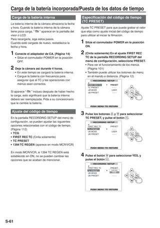 Carga de la batería incorporada/Puesta de los datos de tiempo
   Carga de la batería interna                           Especificación del código de tiempo
                                                         (TC PRESET)
  La batería interna de la cámara almacena la fecha
  y hora. Cuando la batería interna de la cámara         Ajuste TC PRESET para que pueda grabar el valor
  tiene poca carga, “     ” aparece en la pantalla del   que elija como ajuste inicial del código de tiempo
  visor o LCD.                                           para utilizar al iniciar la filmación.
  Para recargarla, siga estos pasos.
  Cuando esté cargada de nuevo, restablezca la           1 Sitúe el conmutador POWER en la posición
  fecha y hora.                                             ON.

  1 Conecte el adaptador de CA. (Página 14)              2 (Cinta solamente) En el ajuste FIRST REC
       • Sitúe el conmutador POWER en la posición           TC de la pantalla RECORDING SETUP del
         OFF.                                               menú de configuración, seleccione PRESET.
                                                            • Para ver el funcionamiento de los menús
  2 Deje la cámara así durante 4 horas.                       (Página 101)
       • En este tiempo se cargará la batería interna.      • También puede utilizar los botones de menú
       • Cargue la batería con frecuencia para                en el mando a distancia. (Página 12)
         asegurar que el TC y las operaciones con
         menús sean correctos.

  Si aparece “     ” incluso después de haber hecho
  la carga, esto significará que la batería interna
  deberá ser reemplazada. Pida a su concesionario
  que le cambie la batería.

   Ajuste del código de tiempo
                                                         3 Pulse los botones    y   para seleccionar
  En la pantalla RECORDING SETUP del menú de                TC PRESET, y pulse el botón .
  configuración, se pueden ajustar las siguientes
  opciones relacionadas con el código de tiempo.
  (Página 112)
  • TCG
  • FIRST REC TC (Cinta solamente)
  • TC PRESET
  • 1394 TC REGEN (aparece en modo MCR/VCR)

  En modo MCR/VCR, si 1394 TC REGEN está
  establecido en ON, no se pueden cambiar las            4 Pulse el botón      para seleccionar YES, y
  opciones que se acaban de mencionar.                      pulse el botón    .




S-61
 