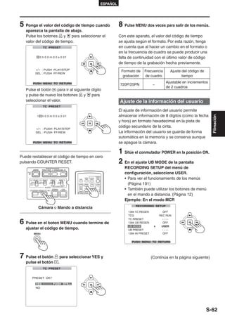 ESPAÑOL




5 Ponga el valor del código de tiempo cuando                                                                 8 Pulse MENU dos veces para salir de los menús.
   aparezca la pantalla de abajo.
   Pulse los botones     y   para seleccionar el                                                             Con este aparato, el valor del código de tiempo
   valor del código de tiempo.                                                                               se ajusta según el formato. Por esta razón, tenga
                                                                                                             en cuenta que al hacer un cambio en el formato o
                                                                                                             en la frecuencia de cuadro se puede producir una
                                                                                                             falta de continuidad con el último valor de código
                                                                                                             de tiempo de la grabación hecha previamente.

                                                                                                              Formato de   Frecuencia     Ajuste del código de
                                                                                                               grabación   de cuadro             tiempo
                                                                                                                                        Ajustable en incrementos
                                                                                                             720P/25PN          –
                                                                                                                                        de 2 cuadros
   Pulse el botón    para ir al siguiente dígito
   y pulse de nuevo los botones       y   para
   seleccionar el valor.                                                                                     Ajuste de la información del usuario
                                                                                                             El ajuste de información del usuario permite
                                                                                                             almacenar información de 8 dígitos (como la fecha




                                                                                                                                                                   Filmación
                                                                                                             y hora) en formato hexadecimal en la pista de
                                                                                                             código secundario de la cinta.
                                                                                                             La información del usuario se guarda de forma
                                                                                                             automática en la memoria y se conserva aunque
                                                                                                             se apague la cámara.

                                                                                                             1 Sitúe el conmutador POWER en la posición ON.
Puede restablecer el código de tiempo en cero
pulsando COUNTER RESET.                                                                                      2 En el ajuste UB MODE de la pantalla
            BARS         SHUTTER        SPEED SEL
                                                                                                                RECORDING SETUP del menú de
    RESET
                                                                                                                configuración, seleccione USER.
                                                                                                                • Para ver el funcionamiento de los menús
                                                                                       START/
                                                                  DATE/   PHOTO         STOP
                                                          OSD     TIME     SHOT
       CH 1 SELECT CH 2 SELECT    INPUT 1      INPUT 2

                                                                                                                  (Página 101)
         INT(L)      INT(R)       ON          ON
       INPUT 1     INPUT 2       OFF         OFF         COUNTER RESET    TITLE
       INPUT 2                                                                              ZOOM
                                       MIC POWER +48V

                                                                                                                • También puede utilizar los botones de menú
                              AUDIO                      MULTI/
                                                         P-IN-P    REC    A.DUB
                                                                                  - VOL +




                                       ZEBRA       OIS
       COUNTER RESET/TC SET

                                                                                                                  en el mando a distancia. (Página 12)
                                                           /REW   PLAY    FF/




                                                                                                                Ejemplo: En el modo MCR
                  Cámara o Mando a distancia


6 Pulse en el boton MENU cuando termine de
   ajustar el código de tiempo.
             MENU




7 Pulse el botón                                para seleccionar YES y                                                         (Continúa en la página siguiente)
   pulse el botón                              .




                                                                                                                                                                 S-62
 