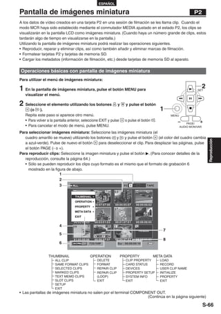 ESPAÑOL

Pantalla de imágenes miniatura                                                                                P2
A los datos de vídeo creados en una tarjeta P2 en una sesión de filmación se les llama clip. Cuando el
modo MCR haya sido establecido mediante el conmutador MEDIA ajustado en el estado P2, los clips se
visualizarán en la pantalla LCD como imágenes miniatura. (Cuando haya un número grande de clips, estos
tardarán algo de tiempo en visualizarse en la pantalla.)
Utilizando la pantalla de imágenes miniatura podrá realizar las operaciones siguientes.
• Reproducir, reparar y eliminar clips, así como también añadir y eliminar marcas de filmación.
• Formatear tarjetas P2 y tarjetas de memoria SD.
• Cargar los metadatos (información de filmación, etc.) desde tarjetas de memoria SD al aparato.

Operaciones básicas con pantalla de imágenes miniatura
Para utilizar el menú de imágenes miniatura:

1 En la pantalla de imágenes miniatura, pulse el botón MENU para                                                SET
                                                                                                                      2
   visualizar el menú.

2 Seleccione el elemento utilizando los botones                y   y pulse el botón
      (o    ).                                                                            1
   Repita este paso si aparece otro menú.                                                      MENU
   • Para volver a la pantalla anterior, seleccione EXIT y pulse   o pulse el botón   .
                                                                                                          PAGE/
   • Para cancelar el modo de menú, pulse MENU.                                                       AUDIO MON/VAR

Para seleccionar imágenes miniatura: Seleccione las imágenes miniatura (el
   cuadro amarillo se mueve) utilizando los botones    y    y pulse el botón    (el color del cuadro cambia




                                                                                                                          Reproducción
   a azul-verde). Pulse de nuevo el botón    para deseleccionar el clip. Para desplazar las páginas, pulse
   el botón PAGE (- o +).
Para reproducir clips: Seleccione la imagen miniatura y pulse el botón . (Para conocer detalles de la
   reproducción, consulte la página 64.)
   • Sólo se pueden reproducir los clips cuyo formato es el mismo que el formato de grabación 6
     mostrado en la figura de abajo.
                       1
                       2
                       3




                                                                     !




                        4
                                                                                           7
                        5
                                                                                           8
                        6


                 THUMBNAIL                  OPERATION          PROPERTY               META DATA
                      ALL CLIP                   DELETE            CLIP PROPERTY          LOAD
                      SAME FORMAT CLIPS          FORMAT            CARD STATUS            RECORD
                      SELECTED CLIPS             REPAIR CLIP       DEVICES                USER CLIP NAME
                      MARKED CLIPS               REPAIR CLIP       PROPERTY SETUP         INITIALIZE
                      TEXT MEMO CLIPS            (LOOP)            SYSTEM INFO            PROPERTY
                      SLOT CLIPS                 EXIT              EXIT                   EXIT
                      SETUP
                      EXIT
• Las pantallas de imágenes miniatura no salen por el terminal COMPONENT OUT.
                                                                     (Continúa en la página siguiente)

                                                                                                                      S-66
 