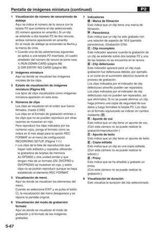 Pantalla de imágenes miniatura (continued)                                                        P2
  1 Visualización de número de ranura/modo de           7 Indicadores
    doblaje                                               M : Marca de filmación
    Aquí se indica el número de la ranura con la          Esto indica que un clip tiene una marca de
    tarjeta P2 que contiene el clip seleccionado.         filmación.
    (El número aparece en amarillo.) Si un clip           w : Panorámica
    se extiende a dos tarjetas P2 de dos ranuras,         Esto indica que un clip ha sido grabado con
    ambos números aparecerán en amarillo.                 una relación de aspecto de 16:9 (pantalla
    En el modo de doblaje se encienden la flecha y        panorámica). (Grabación 576i)
    la marca de cinta.                                     ! : Clip incompleto
    • Cuando una de las advertencias siguientes           Este indicador aparece cuando la grabación de
      se aplica a una tarjeta P2 insertada, el cuadro     un clip se extiende sobre dos tarjetas P2 y una
      alrededor del número de ranura se pone rosa.        de las tarjetas no se encuentra en la ranura.
      1) RUN DOWN CARD (página 98)                        X : Clip defectuoso
      2) DIR ENTRY NG CARD (página 98)                    Este indicador aparece para un clip cuya
  2 Imágenes miniatura                                    grabación fue defectuosa debido, por ejemplo,
    Aquí es donde se visualizan las imágenes              a un corte en el suministro eléctrico durante el
    iniciales de los clips.                               proceso de grabación.
                                                          Los clips indicados por el indicador de clip
  3 Estado de visualización de imágenes
                                                          defectuoso amarillo pueden ser reparados.
    miniatura (Página 69)
                                                          Los clips indicados por el indicador de clip
    Los tipos de clips visualizados como imágenes
                                                          defectuoso rojo no pueden ser reparados, así
    miniatura aparecen en esta área.
                                                          que elimínelos. Si no se puede eliminar un clip,
  4 Números de clips                                      haga primero una copia de seguridad de sus
    Los clips se visualizan en el orden que fueron        datos y luego formatee la tarjeta P2. Los clips
    filmados. (hasta 2.000)                               en el formato equivocado se indican en cambio
    Los clips en el formato de grabación erróneo o        mediante ( ? ).
    los clips que no se pueden reproducir por otras       V : Apunte de voz
    razones se muestran en rojo.                          Esto indica que un clip tiene un apunte de voz.
    Para reproducir los clips indicados por los           (Con esta cámara no se puede realizar la
    números rojos, ponga el formato como se               grabación/reproducción.)
    indica en 6 más abajo para la opción REC               T : Apunte de texto
    FORMAT en el menú de configuración                    Esto indica que un clip tiene un apunte de texto.
    RECORDING SETUP. (Página 111)                          E : Copia editada
    • Los clips de la lista de reproducción que           Esto indica que un clip es una copia editada.
       hayan sido editados y copiados utilizando          (Con esta cámara no se puede realizar la
       la grabadora de tarjetas de memoria                edición.)
       AJ-SPD850 u otra unidad similar y que               P : Proxy
       tengan más de un formato (DV, DVCPRO o             Esto indica que se ha añadido y grabado un
       DVCPRO50) se muestran en rojo, y estos             proxy.
       clips no se podrán reproducir aunque se haya       (Con esta cámara no se puede realizar la
       establecido el elemento REC FORMAT.                grabación.)
  5 Visualización de menú                               8 Visualización de duración
    Aquí es donde se visualizan los elementos del         Esto visualiza la duración del clip seleccionado.
    menú.
    Cuando se selecciona EXIT y se pulsa el botón
      , la visualización del menú desaparece y se
    repone la pantalla original.
  6 Visualización del modo de grabación/
    formato
    Aquí es donde se visualizan el modo de
    grabación y el formato de las imágenes
    grabadas.

S-67
 