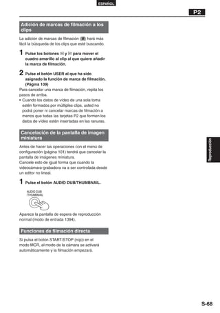 ESPAÑOL

                                                       P2

Adición de marcas de filmación a los
clips
La adición de marcas de filmación ( M ) hará más
fácil la búsqueda de los clips que esté buscando.

1 Pulse los botones      y    para mover el
   cuadro amarillo al clip al que quiere añadir
   la marca de filmación.

2 Pulse el botón USER al que ha sido
   asignado la función de marca de filmación.
   (Página 109)
Para cancelar una marca de filmación, repita los
pasos de arriba.
• Cuando los datos de vídeo de una sola toma
  estén formados por múltiples clips, usted no
  podrá poner ni cancelar marcas de filmación a
  menos que todas las tarjetas P2 que formen los
  datos de vídeo estén insertadas en las ranuras.

Cancelación de la pantalla de imagen
miniatura




                                                              Reproducción
Antes de hacer las operaciones con el menú de
configuración (página 101) tendrá que cancelar la
pantalla de imágenes miniatura.
Cancele esto de igual forma que cuando la
videocámara-grabadora va a ser controlada desde
un editor no lineal.

1 Pulse el botón AUDIO DUB/THUMBNAIL.
    AUDIO DUB
    /THUMBNAIL




Aparece la pantalla de espera de reproducción
normal (modo de entrada 1394).

Funciones de filmación directa
Si pulsa el botón START/STOP (rojo) en el
modo MCR, el modo de la cámara se activará
automáticamente y la filmación empezará.




                                                            S-68
 
