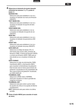ESPAÑOL

                                                      P2

4 Seleccione el elemento de ajuste deseado
  utilizando los botones       y   y pulse el
  botón .
  MARKED IND.:
   Seleccione esto para establecer si se va a
   visualizar el indicador de marca de filmación
   (ON/OFF).
  TEXT MEMO IND.:
   Seleccione esto para establecer si se va a
   visualizar el indicador de apunte de texto
   (ON/OFF).
  VOICE MEMO IND.:
   Seleccione esto para establecer si se va
   a visualizar el indicador de apunte de voz
   (ON/OFF).
  WIDE IND.:
   Seleccione esto para establecer si se va a
   visualizar el indicador de panorámica (ON/
   OFF).
  PROXY IND.:
   Seleccione esto para establecer si se va a
   visualizar el indicador de proxy (ON/OFF).
  DATA DISPLAY:




                                                             Reproducción
   Seleccione el código de tiempo (TC), la
   información del usuario (UB), el tiempo de
   filmación (TIME), la fecha de filmación (DATE)
   o la fecha de filmación (DATE TIME) para el
   área donde se va a visualizar el tiempo del
   clip.
  DATE FORMAT:
   Seleccione el orden de año/mes/día (YMD),
   mes/día/año (MDY) o día/mes/año (DMY)
   para visualizar la fecha/tiempo de grabación.
   Este formato será el mismo para la fecha de
   grabación visualizada por las propiedades del
   clip y para la fecha de grabación visualizada
   por DATA DISPLAY.
  THUMBNAIL SIZE:
   Seleccione LARGE (3x2) o NORMAL
   (4x3) para visualizar en toda la pantalla las
   imágenes miniatura.
  THUMBNAIL INIT:
   Seleccione esto para volver a poner todos
   los ajustes de arriba en los ajustes de fábrica
   (inicialización).
  EXIT: Seleccione esto para volver a la última
   pantalla.

5 Pulse el botón MENU para cancelar el modo
  de menú.




                                                           S-70
 