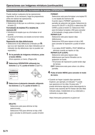 Operaciones con imágenes miniatura (continuación)                                                   P2

   Eliminación de clips y formateado de tarjetas (OPERATION)
  Puede realizar cualquiera de las operaciones               FORMAT:
  siguientes. Si es necesario, haga los preparativos          Seleccione esto para formatear una tarjeta P2
  antes de realizar las operaciones.                          o una tarjeta de memoria SD.
  Eliminación de clips                                        Cuando vaya a FORMAT aparecerá la
  • Seleccione el clip que va a eliminar y luego pulse        pantalla de selección de tarjeta. Seleccione la
    el botón .                                                ranura P2 (SLOT1 o SLOT2) o seleccione SD
  Formateado de tarjetas P2 o tarjetas de                     CARD y pulse el botón . Seleccione YES
  memoria SD                                                  para formatear la tarjeta o NO para cancelar
  • Introduzca la tarjeta que va a formatear en el            el formateado y luego pulse el botón .
    aparato.                                                 REPAIR CLIP:
  • Cuando se formatea una tarjeta se borran todos            Seleccione esto para reparar clips
    sus datos.                                                defectuosos.
  Reparación de clips defectuosos                             Seleccione YES para reparar el clip o NO
  • Seleccione el clip defectuoso (indicado por X )           para cancelar la reparación y pulse el botón
    que va a ser reparado. (Los clips indicados por el           .
    indicador de clip defectuoso rojo no pueden ser           • Los datos SHOT MARK y TEXT MEMO se
    reparados.)                                                 eliminan cuando se repara un clip.
                                                             REPAIR CLIP (LOOP):
  1 En la pantalla de imágenes miniatura, pulse               Seleccione esto para reparar clips
       el botón MENU.                                         defectuosos que fueron filmados con la
       Ahora aparece un menú. (Página 66)                     grabación en bucle.
                                                              • El proceso de reparación puede tardar algo
  2 Seleccione OPERATION utilizando los                         de tiempo.
       botones     y   y pulse el botón     (o       ).      EXIT: Seleccione esto para volver a la última
                                                              pantalla.

                                                          4 Pulse el botón MENU para cancelar el modo
                                                             de menú.

                                                          • Cuando se hayan copiado clips operando
                                                            Explorer, por ejemplo, el indicador “!” puede
  3 Seleccione el elemento deseado utilizando               que aparezca en los clips. Si pasa esto, “!”
       los botones     y   y pulse el botón      .          puede eliminarse algunas veces descargando la
                                                            versión más reciente del P2 Viewer del sitio Web
                                                            indicado abajo, instalándolo en su ordenador y
                                                            volviendo a copiar clips.

                                                           https://eww.pavc.panasonic.co.jp/pro-av/


       DELETE:
        Seleccione esto para eliminar el clip
        seleccionado.
        Seleccione YES para eliminar el clip o NO
        para cancelar la eliminación y pulse el botón
          .




S-71
 