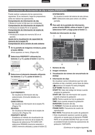 ESPAÑOL

                                                                                                           P2

Comprobación de información de clip o tarjeta (PROPERTY)
Puede realizar cualquiera de las operaciones                   SYSTEM INFO:
siguientes. Si es necesario, haga los preparativos              Se visualiza la versión del sistema de esta cámara.
antes de realizar las operaciones.                             EXIT: Seleccione esto para volver a la última
Comprobación de información de clip                             pantalla.
• Mueva el cursor al clip que va a comprobar.
Comprobación de información de tarjeta P2                   4 Para salir de la pantalla de información,
• Introduzca la tarjeta P2 en el aparato.                      pulse el botón MENU, utilice el botón  para
Comprobación de información de tarjeta de                      seleccionar EXIT y luego pulse el botón .
memoria SD                                                  Pantalla de información de clips
• Introduzca la tarjeta de memoria SD en el
                                                                1        2                    3
  aparato.
Ajuste de la visualización de capacidad de
memoria de la tarjeta P2
Comprobación de la versión de este sistema

1 En la pantalla de imágenes miniatura, pulse
   el botón MENU.
   Ahora aparece un menú. (Página 66)

2 Seleccione PROPERTY utilizando los
   botones     y    y pulse el botón     (o       ).




                                                                                                                      Reproducción
                                                                             4                     5

                                                            1 Número de clip
                                                            2 Imagen miniatura

3 Seleccione el elemento deseado utilizando                 3 Visualización de número de ranura/modo de
                                                              doblaje
   los botones     y    y pulse el botón      .
                                                            4 Información de clips
                                                              Se visualizan varios indicadores que han sido
                                                              añadidos al clip y también varios tipos de datos.
                                                              (    aparece si la tarjeta P2 está protegida)
                                                              CLIP NAME: Nombre de clip
                                                              START TC: Valor del código de tiempo cuando
   CLIP PROPERTY:                                               empieza la grabación
    Se visualiza la información del clip                      START UB: Valor de información del usuario
    seleccionado. (Consulte detalles a la                       cuando empieza la grabación
    derecha.)                                                 DATE: Fecha cuando se hizo la grabación
   CARD STATUS:                                               TIME: Hora cuando empezó la grabación
    Se visualiza la información de la tarjeta P2.             DURATION: Duración del clip
    (Página 73)                                               V_FORMAT: Formato de señal de vídeo
   DEVICES:                                                   FRAME RATE: Frecuencia de cuadro de
    Se visualiza la información de la tarjeta de                reproducción
    memoria SD. (Página 73)                                   REC RATE: Frecuencia de cuadro de grabación
   PROPERTY SETUP:                                            • Esta visualización aparece cuando se graba
    Establezca el método de visualización de                    utilizando un ajuste para el elemento FRAME
    la capacidad de memoria de la tarjeta P2.                   RATE en la pantalla SCENE FILE que no sea
    Después de seleccionar P2 CARD CAP,                         el predeterminado durante las operaciones de
    seleccione REMAIN (memoria restante) o                      grabación 720P/25PN.
    USED (memoria utilizada) y pulse el botón          .
                                                                                 (Continúa en la página siguiente)

                                                                                                                S-72
 