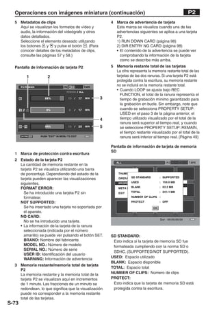 Operaciones con imágenes miniatura (continuación)                                                  P2
  5 Metadatos de clips                                 4 Marca de advertencia de tarjeta
    Aquí se visualizan los formatos de vídeo y           Esta marca se visualiza cuando una de las
    audio, la información del videógrafo y otros         advertencias siguientes se aplica a una tarjeta
    datos detallados.                                    P2.
    Seleccione el elemento deseado utilizando            1) RUN DOWN CARD (página 98)
    los botones     y   y pulse el botón . (Para         2) DIR ENTRY NG CARD (página 98)
    conocer detalles de los metadatos de clips,          • El contenido de la advertencia se puede ver
    consulte las páginas 57 y 58.)                         comprobando la información de la tarjeta
                                                           como se describe más arriba.
  Pantalla de información de tarjeta P2                5 Memoria restante total de las tarjetas
                                                         La cifra representa la memoria restante total de las
        1           2                                    tarjetas de las dos ranuras. Si una tarjeta P2 está
                                                         protegida contra la escritura, su memoria restante
                                                         no se incluirá en la memoria restante total.
                                                         • Cuando LOOP se ajusta bajo REC
                                                           FUNCTION, el total de la ranura representa el
                                                   3       tiempo de grabación mínimo garantizado para
                                                           la grabación en bucle. Sin embargo, note que
                                                           cuando se selecciona PROPERTY SETUP:
                                                           USED en el paso 3 de la página anterior, el
                                                   4       tiempo utilizado visualizado por el total de la
                                                           ranura será superior al tiempo real, y cuando
                                                   5       se seleccione PROPERTY SETUP: REMAIN,
                                                           el tiempo restante visualizado por el total de la
                                                           ranura será inferior al tiempo real. (Página 49)

                                                       Pantalla de información de tarjeta de memoria
                                                       SD
  1 Marca de protección contra escritura
  2 Estado de la tarjeta P2
    La cantidad de memoria restante en la
    tarjeta P2 se visualiza utilizando una barra
    de porcentaje. Dependiendo del estado de la
    tarjeta pueden aparecer las visualizaciones
    siguientes.
    FORMAT ERROR:
      Se ha introducido una tarjeta P2 sin
      formatear.
    NOT SUPPORTED:
      Se ha insertado una tarjeta no soportada por
      el aparato.
    NO CARD:
      No se ha introducido una tarjeta.
    • La información de la tarjeta de la ranura
      seleccionada (indicada por el número
      amarillo) se puede ver pulsando el botón SET.    SD STANDARD:
      BRAND: Nombre del fabricante                      Esto indica si la tarjeta de memoria SD fue
      MODEL NO.: Número de modelo                       formateada cumpliendo con la norma SD o
      SERIAL NO.: Número de serie
                                                        SDHC. (SUPPORTED/NOT SUPPORTED).
      USER ID: Identificación del usuario
      WARNING: Información de advertencia              USED: Espacio utilizado
                                                       BLANK: Espacio disponible
  3 Memoria restante/memoria total de tarjeta
                                                       TOTAL: Espacio total
    P2
    La memoria restante y la memoria total de la       NUMBER OF CLIPS: Número de clips
    tarjeta P2 se visualizan aquí en incrementos       PROTECT:
    de 1 minuto. Las fracciones de un minuto se         Esto indica que la tarjeta de memoria SD está
    redondean, lo que significa que la visualización    protegida contra la escritura.
    puede no corresponder a la memoria restante
    total de las tarjetas.
S-73
 