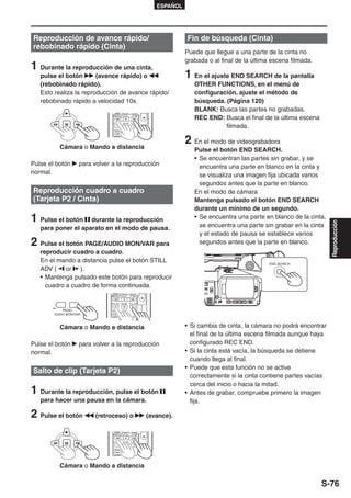 ESPAÑOL




Reproducción de avance rápido/                                                    Fin de búsqueda (Cinta)
rebobinado rápido (Cinta)
                                                                                  Puede que llegue a una parte de la cinta no
                                                                                  grabada o al final de la última escena filmada.
1 Durante la reproducción de una cinta,
   pulse el botón       (avance rápido) o                                         1 En el ajuste END SEARCH de la pantalla
   (rebobinado rápido).                                                              OTHER FUNCTIONS, en el menú de
   Esto realiza la reproducción de avance rápido/                                    configuración, ajuste el método de
   rebobinado rápido a velocidad 10x.                                                búsqueda. (Página 120)
                                                                                     BLANK: Busca las partes no grabadas.



                                                                -V
                                   /REW    PLAY    FF/
                                                                                     REC END: Busca el final de la última escena
                                                                                               filmada.
                                STILL ADV PAUSE STILL ADV


                                 INDEX     STOP    INDEX




          Cámara o Mando a distancia
                                                                                  2 En el modo de videograbadora
                                                                                     Pulse el botón END SEARCH.
                                                                                     • Se encuentran las partes sin grabar, y se
Pulse el botón      para volver a la reproducción                                      encuentra una parte en blanco en la cinta y
normal.                                                                                se visualiza una imagen fija ubicada varios
                                                                                       segundos antes que la parte en blanco.
Reproducción cuadro a cuadro                                                         En el modo de cámara
(Tarjeta P2 / Cinta)                                                                 Mantenga pulsado el botón END SEARCH
                                                                                     durante un mínimo de un segundo.
1 Pulse el botón    durante la reproducción                                          • Se encuentra una parte en blanco de la cinta,




                                                                                                                                       Reproducción
   para poner el aparato en el modo de pausa.                                          se encuentra una parte sin grabar en la cinta
                                                                                       y el estado de pausa se establece varios
2 Pulse el botón PAGE/AUDIO MON/VAR para                                               segundos antes que la parte en blanco.
   reproducir cuadro a cuadro.
   En el mando a distancia pulse el botón STILL                                                                  END SEARCH
   ADV ( or ).
   • Mantenga pulsado este botón para reproducir
     cuadro a cuadro de forma continuada.
                                                           -V




                                 /REW     PLAY    FF/


                               STILL ADV PAUSE STILL ADV


            PAGE/               INDEX     STOP    INDEX
        AUDIO MON/VAR



          Cámara o Mando a distancia                                              • Si cambia de cinta, la cámara no podrá encontrar
                                                                                    el final de la última escena filmada aunque haya
Pulse el botón      para volver a la reproducción                                   configurado REC END.
normal.                                                                           • Si la cinta está vacía, la búsqueda se detiene
                                                                                    cuando llega al final.
                                                                                  • Puede que esta función no se active
Salto de clip (Tarjeta P2)
                                                                                    correctamente si la cinta contiene partes vacías
                                                                                    cerca del inicio o hacia la mitad.
1 Durante la reproducción, pulse el botón                                         • Antes de grabar, compruebe primero la imagen
   para hacer una pausa en la cámara.                                               fija.

2 Pulse el botón          (retroceso) o                              (avance).
                                                                -V




                                   /REW    PLAY    FF/


                                STILL ADV PAUSE STILL ADV


                                 INDEX     STOP    INDEX




          Cámara o Mando a distancia

                                                                                                                                    S-76
 