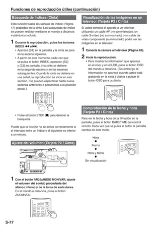 Funciones de reproducción útiles (continuación)

   Búsqueda de índices (Cinta)                                                 Visualización de las imágenes en un
                                                                               televisor (Tarjeta P2 / Cinta)
  Esta función busca las señales de índice (Página
  47) grabadas en la cinta. Las búsquedas de índice                            Si usted conecta el aparato a un televisor
  se pueden realizar mediante el mando a distancia                             utilizando un cable AV (no suministrado), un
  inalámbrico incluido.                                                        cable S-vídeo (no suministrado) o un cable de
                                                                               vídeo componente (suministrado) podrá ver las
  1 Durante la reproducción, pulse los botones                                 imágenes en el televisor.
       INDEX       o     .
       • Aparece [S1] en la pantalla y la cinta se para                        1 Conecte la cámara al televisor (Página 83).
         en la escena siguiente.
       • A partir de este momento, cada vez que                                2 Inicie la reproducción.
         se pulsa el botón INDEX, aparecen [S2]                                   • Para mostrar la información que aparece
         y [S3] en pantalla, y la cinta se detiene                                  en el visor y en el LCD, pulse el botón OSD
         en la segunda escena y en las escenas                                      del mando a distancia. (Sin embargo, la
         subsiguientes. Cuando la cinta se detiene en                               información no aparece cuando usted está
         una señal, la reproducción se inicia en esa                                grabando en la cinta.) Vuelva a pulsar el
         sección. (Se pueden especificar hasta nueve                                botón OSD para ocultarla.
         escenas anteriores o posteriores a la posición
         actual.)                                                                                             DATE/   PHOTO
                                                                                                                              START/
                                                                                                                               STOP
                                                                                                      OSD     TIME     SHOT
                                                               -V




                               /REW     PLAY      FF/
                                                                                                     COUNTER RESET    TITLE   ZOOM

                           STILL ADV PAUSE STILL ADV
                                                                                                     MULTI/


                              INDEX     STOP    INDEX




                                                                               Comprobación de la fecha y hora
                                                                               (Tarjeta P2 / Cinta)
       • Pulse el botón STOP ( ) para detener la
         búsqueda.                                                             Para ver la fecha y hora de la filmación en la
                                                                               pantalla, pulse el botón DATE/TIME del control
  Puede que la función no se active correctamente si                           remoto. Cada vez que se pulsa el botón la pantalla
  el intervalo entre un índice y el siguiente es inferior                      cambia de este modo.
  a un minuto.
                                                                                       Hora
   Ajuste del volumen (Tarjeta P2 / Cinta)
                                                                                      Fecha
                                                                                                                                                          START/
                                                                                                                                          DATE/   PHOTO    STOP
                                                                                                                                 OSD      TIME     SHOT


                                                                                                                                COUNTER RESET     TITLE   ZOOM

                                                                                                                                 MULTI/

                                                                                   Hora y fecha

                                                                                 Sin visualización
                                                                   PAGE/
                                                               AUDIO MON/VAR




  1 Con el botón PAGE/AUDIO MON/VAR, ajuste
       el volumen del sonido procedente del
       altavoz interno y de la toma de auriculares.
       En el mando a distancia, pulse el botón
       ZOOM/VOL.

                                                        START/
                                DATE/    PHOTO           STOP
                     OSD        TIME      SHOT


                    COUNTER RESET         TITLE              ZOOM

                     MULTI/
                     P-IN-P      REC     A.DUB
                                                   - VOL +




                      /REW      PLAY      FF/




S-77
 