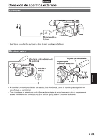 ESPAÑOL

Conexión de aparatos externos
Auriculares




                                             Miniprise stéréo
                                             3,5 mm

• Cuando se conectan los auriculares deja de salir sonido por el altavoz.



Micrófono externo


                          Micrófono estéreo (opcional)                      Soporte para micrófono
                          AG-MC200G                             Soporte para
                                                                micrófono adaptador

                                      INPUT1 o
                                      INPUT2
                                                                                              12 mm




                                                                                                          Edición
                                                                              6 mm


• Al conectar un micrófono externo a la zapata para micrófonos, utilice el soporte y el adaptador del
  soporte que se suministran.
• Cuando coloque el soporte para micrófono y el adaptador de soporte para micrófono, asegúrese de
  apretar firmemente los tornillos aunque es posible que pueda oír un sonido estridente.




                                                                                                        S-78
 