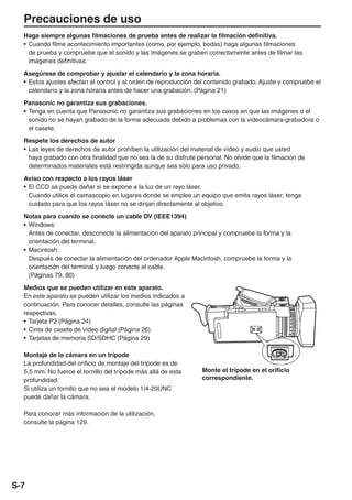 Precauciones de uso
  Haga siempre algunas filmaciones de prueba antes de realizar la filmación definitiva.
  • Cuando filme acontecimiento importantes (como, por ejemplo, bodas) haga algunas filmaciones
    de prueba y compruebe que el sonido y las imágenes se graben correctamente antes de filmar las
    imágenes definitivas.

  Asegúrese de comprobar y ajustar el calendario y la zona horaria.
  • Estos ajustes afectan al control y al orden de reproducción del contenido grabado. Ajuste y compruebe el
    calendario y la zona horaria antes de hacer una grabación. (Página 21)

  Panasonic no garantiza sus grabaciones.
  • Tenga en cuenta que Panasonic no garantiza sus grabaciones en los casos en que las imágenes o el
    sonido no se hayan grabado de la forma adecuada debido a problemas con la videocámara-grabadora o
    el casete.

  Respete los derechos de autor
  • Las leyes de derechos de autor prohíben la utilización del material de vídeo y audio que usted
    haya grabado con otra finalidad que no sea la de su disfrute personal. No olvide que la filmación de
    determinados materiales está restringida aunque sea sólo para uso privado.

  Aviso con respecto a los rayos láser
  • El CCD se puede dañar si se expone a la luz de un rayo láser.
    Cuando utilice el camascopio en lugares donde se emplee un equipo que emita rayos láser, tenga
    cuidado para que los rayos láser no se dirijan directamente al objetivo.
  Notas para cuando se conecte un cable DV (IEEE1394)
  • Windows:
    Antes de conectar, desconecte la alimentación del aparato principal y compruebe la forma y la
    orientación del terminal.
  • Macintosh:
    Después de conectar la alimentación del ordenador Apple Macintosh, compruebe la forma y la
    orientación del terminal y luego conecte el cable.
    (Páginas 79, 80)

  Medios que se pueden utilizar en este aparato.
  En este aparato se pueden utilizar los medios indicados a
  continuación. Para conocer detalles, consulte las páginas
  respectivas.
  • Tarjeta P2 (Página 24)
  • Cinta de casete de vídeo digital (Página 26)
  • Tarjetas de memoria SD/SDHC (Página 29)

  Montaje de la cámara en un trípode
  La profundidad del orificio de montaje del trípode es de
  5,5 mm. No fuerce el tornillo del trípode más allá de esta      Monte el trípode en el orificio
  profundidad.                                                    correspondiente.
  Si utiliza un tornillo que no sea el modelo 1/4-20UNC
  puede dañar la cámara.

  Para conocer más información de la utilización,
  consulte la página 129.




S-7
 