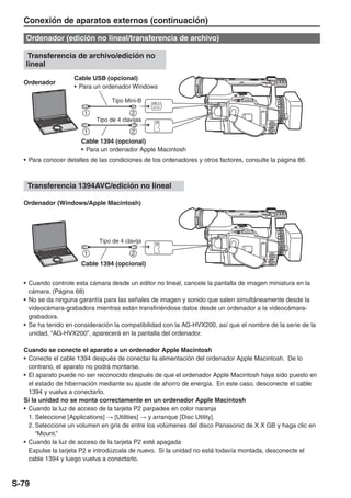 Conexión de aparatos externos (continuación)

   Ordenador (edición no lineal/transferencia de archivo)

    Transferencia de archivo/edición no
   lineal
                    Cable USB (opcional)
  Ordenador
                    • Para un ordenador Windows

                                  Tipo Mini-B    USB 2.0




                            Tipo de 4 clavijas    1394




                      Cable 1394 (opcional)
                      • Para un ordenador Apple Macintosh
  • Para conocer detalles de las condiciones de los ordenadores y otros factores, consulte la página 86.



   Transferencia 1394AVC/edición no lineal

  Ordenador (Windows/Apple Macintosh)




                             Tipo de 4 clavija    1394




                      Cable 1394 (opcional)


  • Cuando controle esta cámara desde un editor no lineal, cancele la pantalla de imagen miniatura en la
    cámara. (Página 68)
  • No se da ninguna garantía para las señales de imagen y sonido que salen simultáneamente desde la
    videocámara-grabadora mientras están transfiriéndose datos desde un ordenador a la videocámara-
    grabadora.
  • Se ha tenido en consideración la compatibilidad con la AG-HVX200, así que el nombre de la serie de la
    unidad, “AG-HVX200”, aparecerá en la pantalla del ordenador.

  Cuando se conecte el aparato a un ordenador Apple Macintosh
  • Conecte el cable 1394 después de conectar la alimentación del ordenador Apple Macintosh. De lo
    contrario, el aparato no podrá montarse.
  • El aparato puede no ser reconocido después de que el ordenador Apple Macintosh haya sido puesto en
    el estado de hibernación mediante su ajuste de ahorro de energía. En este caso, desconecte el cable
    1394 y vuelva a conectarlo.
  Si la unidad no se monta correctamente en un ordenador Apple Macintosh
  • Cuando la luz de acceso de la tarjeta P2 parpadee en color naranja
    1. Seleccione [Applications] → [Utilities] → y arranque [Disc Utility].
    2. Seleccione un volumen en gris de entre los volúmenes del disco Panasonic de X.X GB y haga clic en
       “Mount.”
  • Cuando la luz de acceso de la tarjeta P2 esté apagada
    Expulse la tarjeta P2 e introdúzcala de nuevo. Si la unidad no está todavía montada, desconecte el
    cable 1394 y luego vuelva a conectarlo.



S-79
 