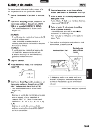 ESPAÑOL

Doblaje de audio                                                                                              TAPE
Se puede añadir música de fondo o voz en off a
las imágenes que se han grabado en la cinta.
                                                     6 Busque la escena a la que desee añadir
                                                        sonido y establezca el aparato en modo fijo.
1 Sitúe el conmutador POWER en la posición           7 Pulse el botón AUDIO DUB para preparar el
   ON.
                                                        doblaje de audio.
2 En el menú de configuración, seleccione un            Pulse el botón A. DUB en el mando a distancia.
                                                        • Aparecerá “A.DUB     ”.
   sistema de grabación de audio en AUDIO
   REC de la pantalla RECORDING SETUP.
   • Para ver el funcionamiento de los menús
                                                     8 Pulse el botón     , introduzca el sonido e
                                                        inicie el doblaje de audio.
     (Página 101)
                                                        Cuando se pulse de nuevo el botón se
                                                        establecerá el modo de pausa.
   32K(12bit):
                                                        Para reanudar el doblaje de audio, repita los
    El sonido se graba mediante el sistema de 12
                                                        pasos 7 y 8.
    bits/32 kHz (4 canales).
    Utilice este modo si desea mantener el
                                                     • Para finalizar el doblaje de audio mientras está
    sonido que se grabó al filmar incluso después
                                                       realizándose, pulse el botón .
    de realizar el doblaje.
   48K(16bit):                                                                            Controles de
    El sonido se graba mediante el sistema de              Botón AUDIO DUB                operación de
    16 bits/48 kHz (estéreo de alta calidad).                                             menús
    Al realizar el doblaje, se borrará el sonido
    grabado durante la filmación.
                                                                                                 REC    END SEARCH



3 Empiece a filmar.
                                                                                     AUDIO
                                                                                     DUB/
                                                                                    THUMBNAIL

                                                                                                       SET




4 Pulse el botón de modo para cambiar al
   modo VCR.                                                                          MENU

                                                                                                 PAGE/
                          CAMERA                                                             AUDIO MON/VAR




                                                                                                                       Edición
                        MCR   VCR


                         PC   DUB                    • El doblaje de audio no se puede realizar en
                                                       el modo LP porque la anchura de la pista de
5 En el menú de configuración, seleccione un           la cinta es más estrecha que la anchura del
   sistema de grabación de audio en A. DUB             cabezal.
   INPUT de la pantalla AV IN/OUT SETUP.
   • Para ver el funcionamiento de los menús                           (Continúa en la página siguiente)
     (Página 101)
   MIC:
     Se graba el sonido del micrófono incorporado
     o de un aparato externo conectado al
     conector INPUT 1/2. (Seleccione entre el
     conmutador CH1 SELECT y CH2 SELECT.)
   A_IN:
     Se graba el sonido del componente de
     audio conectado al terminal AUDIO IN/OUT
     (conector de clavijas).




                                                                                                                     S-84
 