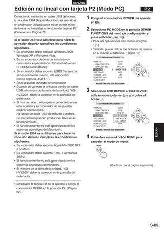 ESPAÑOL

Edición no lineal con tarjeta P2 (Modo PC)                                                        P2
Conectando mediante un cable USB (Windows)
o un cable 1394 (Apple Macintosh) el aparato a
                                                        1 Ponga el conmutadore POWER del aparato
                                                          en ON.
un ordenador utilizado para editar puede editar
de forma no lineal datos de vídeo de tarjetas P2.
(Conexiones: Página 79)
                                                        2 Seleccione PC MODE en la pantalla OTHER
                                                          FUNCTIONS del menú de configuración y
                                                          pulse el botón     (o   ).
Si el cable USB va a utilizarse para hacer la             • Para las operaciones con menús (Página
conexión deberán cumplirse las condiciones                  101)
siguientes.                                               • También puede utilizar los botones de menús
• Su ordenador debe ejecutar Windows 2000,                  en el mando a distancia. (Página 12)
  Windows XP o Windows Vista.
• En su ordenador debe estar instalado un
  controlador especializado USB (incluido en el
  CD-ROM suministrado).
• Su ordenador debe soportar USB2.0 (clase de
  almacenamiento masivo, alta velocidad).
  (No se soporta USB 1.1.)
• Sólo se puede conectar un ordenador.
• Cuando se conecte la unidad a través del cable
  USB, el nombre de la serie de la unidad, “AG-         3 Seleccione USB DEVICE o 1394 DEVICE
  HVX200”, debería aparecer en la pantalla del            utilizando los botones    y    y pulse el
  ordenador.                                              botón .
• Si hay un nodo u otro aparato conectado entre
  este aparato y su ordenador no se pueden
  realizar operaciones.
  No utilice un cable USB de más de 3 metros.                              USB DEVICE
  De lo contrario pueden producirse fallos en el
  funcionamiento.
• El funcionamiento no está garantizado en los




                                                                                                            Edición
  sistemas operativos de Macintosh.
Si el cable 1394 va a utilizarse para hacer la
conexión deberán cumplirse las condiciones              4 Pulse dos veces el botón MENU para
siguientes.                                               cancelar el modo de menú.
• Su ordenador debe ejecutar Apple MacOSX 10.3                MENU

  o posterior.
• Su ordenador debe soportar 1394.a (protocolo
  SBP2).
• El funcionamiento no está garantizado en los
  sistemas operativos de Windows.                                       (Continúa en la página siguiente)
• El nombre de la serie de la unidad, “AG-
  HVX200”, debería aparecer en la pantalla del
  ordenador.

• Introduzca la tarjeta P2 en el aparato y ponga el
  conmutador MEDIA en la posición P2. (Página
  22)




                                                                                                       S-86
 