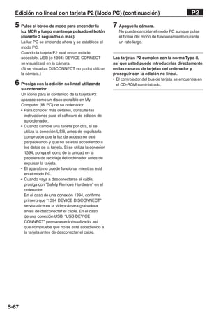 Edición no lineal con tarjeta P2 (Modo PC) (continuación)                                               P2

  5 Pulse el botón de modo para encender la                   7 Apague la cámara.
       luz MCR y luego mantenga pulsado el botón                 No puede cancelar el modo PC aunque pulse
       (durante 2 segundos o más).                               el botón del modo de funcionamiento durante
       La luz PC se enciende ahora y se establece el             un rato largo.
       modo PC.
       Cuando la tarjeta P2 esté en un estado
       accesible, USB (o 1394) DEVICE CONNECT                 Las tarjetas P2 cumplen con la norma Type-II,
       se visualizará en la cámara.                           así que usted puede introducirlas directamente
       (Si se visualiza DISCONNECT no podrá utilizar          en las ranuras de tarjetas del ordenador y
       la cámara.)                                            proseguir con la edición no lineal.
                                                              • El controlador del bus de tarjeta se encuentra en
  6 Prosiga con la edición no lineal utilizando                 el CD-ROM suministrado.
       su ordenador.
       Un icono para el contenido de la tarjeta P2
       aparece como un disco extraíble en My
       Computer (Mi PC) de su ordenador.
       • Para conocer más detalles, consulte las
         instrucciones para el software de edición de
         su ordenador.
       • Cuando cambie una tarjeta por otra, si se
         utiliza la conexión USB, antes de expulsarla
         compruebe que la luz de acceso no esté
         parpadeando y que no se esté accediendo a
         los datos de la tarjeta. Si se utiliza la conexión
         1394, ponga el icono de la unidad en la
         papelera de reciclaje del ordenador antes de
         expulsar la tarjeta.
       • El aparato no puede funcionar mientras está
         en el modo PC.
       • Cuando vaya a desconectarse el cable,
         prosiga con “Safely Remove Hardware” en el
         ordenador.
         En el caso de una conexión 1394, confirme
         primero que “1394 DEVICE DISCONNECT”
         se visualice en la videocámara-grabadora
         antes de desconectar el cable. En el caso
         de una conexión USB, “USB DEVICE
         CONNECT” permanecerá visualizado, así
         que compruebe que no se esté accediendo a
         la tarjeta antes de desconectar el cable.




S-87
 