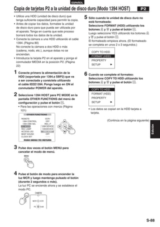 ESPAÑOL

Copia de tarjetas P2 a la unidad de disco duro (Modo 1394 HOST)                                   P2
• Utilice una HDD (unidad de disco duro) que
  tenga suficiente capacidad para permitir la copia.
                                                        5 Sólo cuando la unidad de disco duro no
                                                          está formateada:
• Antes de copiar los datos, formatee la unidad
                                                          Seleccione FORMAT (HDD) utilizando los
  de disco duro para que pueda ser utilizada por
                                                          botones      y    y pulse el botón .
  el aparato. Tenga en cuenta que este proceso
                                                          Luego seleccione YES utilizando los botones
  borrará todos los datos de la unidad.
                                                          y    y pulse el botón .
• Conecte la cámara a una HDD utilizando el cable
                                                          El formateado empieza ahora. (El formateado
  1394. (Página 80)
                                                          se completa en unos 2 o 3 segundos.)
  No conecte la cámara a dos HDD o más
  (cadena, nodo, etc.), aunque éstas no se
  enciendan.
• Introduzca la tarjeta P2 en el aparato y ponga el
  conmutador MEDIA en la posición P2. (Página
  22)

1 Conecte primero la alimentación de la                 6 Cuando se complete el formateo:
   HDD (soportada por 1394.a SBP2) que va
                                                          Seleccione COPY TO HDD utilizando los
   a ser conectada y conéctela utilizando
                                                          botones    y  y pulse el botón .
   el cable IEEE1394. Ponga luego en ON el
   conmutador POWER del aparato.

2 Seleccione 1394 HOST para PC MODE en la
   pantalla OTHER FUNCTIONS del menú de
   configuración y pulse el botón .
   • Para las operaciones con menús (Página
                                                          • Los datos se copian en la HDD tarjeta a
     101)
                                                            tarjeta.

                                                                        (Continúa en la página siguiente)




                                                                                                            Edición
3 Pulse dos veces el botón MENU para
   cancelar el modo de menú.
        MENU




4 Pulse el botón de modo para encender la
   luz MCR y luego mantenga pulsado el botón
   (durante 2 segundos o más).
   La luz PC se enciende ahora y se establece el
   modo PC.
                CAMERA


               MCR   VCR


               PC    DUB




                                                                                                        S-88
 