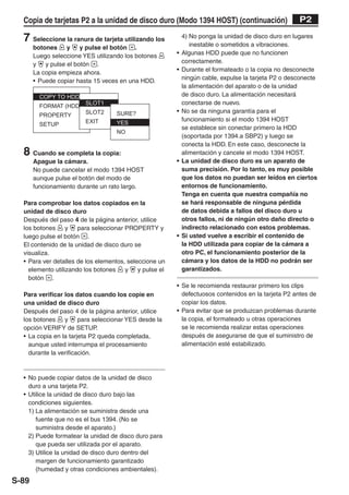 Copia de tarjetas P2 a la unidad de disco duro (Modo 1394 HOST) (continuación)                      P2

  7 Seleccione la ranura de tarjeta utilizando los           4) No ponga la unidad de disco duro en lugares
                                                                inestable o sometidos a vibraciones.
       botones     y    y pulse el botón .
       Luego seleccione YES utilizando los botones       •   Algunas HDD puede que no funcionen
       y   y pulse el botón .                                correctamente.
       La copia empieza ahora.                           •   Durante el formateado o la copia no desconecte
       • Puede copiar hasta 15 veces en una HDD.             ningún cable, expulse la tarjeta P2 o desconecte
                                                             la alimentación del aparato o de la unidad
                                                             de disco duro. La alimentación necesitará
                                                             conectarse de nuevo.
                                                         •   No se da ninguna garantía para el
                                                             funcionamiento si el modo 1394 HOST
                                                             se establece sin conectar primero la HDD
                                                             (soportada por 1394.a SBP2) y luego se
                                                             conecta la HDD. En este caso, desconecte la
  8 Cuando se completa la copia:                             alimentación y cancele el modo 1394 HOST.
       Apague la cámara.                                 •   La unidad de disco duro es un aparato de
       No puede cancelar el modo 1394 HOST                   suma precisión. Por lo tanto, es muy posible
       aunque pulse el botón del modo de                     que los datos no puedan ser leídos en ciertos
       funcionamiento durante un rato largo.                 entornos de funcionamiento.
                                                             Tenga en cuenta que nuestra compañía no
  Para comprobar los datos copiados en la                    se hará responsable de ninguna pérdida
  unidad de disco duro                                       de datos debida a fallos del disco duro u
  Después del paso 4 de la página anterior, utilice          otros fallos, ni de ningún otro daño directo o
  los botones     y   para seleccionar PROPERTY y            indirecto relacionado con estos problemas.
  luego pulse el botón .                                 •   Si usted vuelve a escribir el contenido de
  El contenido de la unidad de disco duro se                 la HDD utilizada para copiar de la cámara a
  visualiza.                                                 otro PC, el funcionamiento posterior de la
  • Para ver detalles de los elementos, seleccione un        cámara y los datos de la HDD no podrán ser
    elemento utilizando los botones    y    y pulse el       garantizados.
    botón .
                                                         • Se le recomienda restaurar primero los clips
  Para verificar los datos cuando los copie en             defectuosos contenidos en la tarjeta P2 antes de
  una unidad de disco duro                                 copiar los datos.
  Después del paso 4 de la página anterior, utilice      • Para evitar que se produzcan problemas durante
  los botones    y     para seleccionar YES desde la       la copia, el formateado u otras operaciones
  opción VERIFY de SETUP.                                  se le recomienda realizar estas operaciones
  • La copia en la tarjeta P2 queda completada,            después de asegurarse de que el suministro de
    aunque usted interrumpa el procesamiento               alimentación esté estabilizado.
    durante la verificación.



  • No puede copiar datos de la unidad de disco
    duro a una tarjeta P2.
  • Utilice la unidad de disco duro bajo las
    condiciones siguientes.
    1) La alimentación se suministra desde una
       fuente que no es el bus 1394. (No se
       suministra desde el aparato.)
    2) Puede formatear la unidad de disco duro para
       que pueda ser utilizada por el aparato.
    3) Utilice la unidad de disco duro dentro del
       margen de funcionamiento garantizado
       (humedad y otras condiciones ambientales).
S-89
 