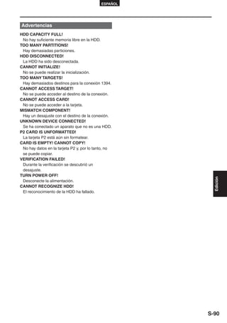 ESPAÑOL




Advertencias
HDD CAPACITY FULL!
 No hay suficiente memoria libre en la HDD.
TOO MANY PARTITIONS!
 Hay demasiadas particiones.
HDD DISCONNECTED!
 La HDD ha sido desconectada.
CANNOT INITIALIZE!
 No se puede realizar la inicialización.
TOO MANY TARGETS!
 Hay demasiados destinos para la conexión 1394.
CANNOT ACCESS TARGET!
 No se puede acceder al destino de la conexión.
CANNOT ACCESS CARD!
 No se puede acceder a la tarjeta.
MISMATCH COMPONENT!
 Hay un desajuste con el destino de la conexión.
UNKNOWN DEVICE CONNECTED!
 Se ha conectado un aparato que no es una HDD.
P2 CARD IS UNFORMATTED!
 La tarjeta P2 está aún sin formatear.
CARD IS EMPTY! CANNOT COPY!
 No hay datos en la tarjeta P2 y, por lo tanto, no
 se puede copiar.
VERIFICATION FAILED!
 Durante la verificación se descubrió un
 desajuste.
TURN POWER OFF!




                                                        Edición
 Desconecte la alimentación.
CANNOT RECOGNIZE HDD!
 El reconocimiento de la HDD ha fallado.




                                                      S-90
 