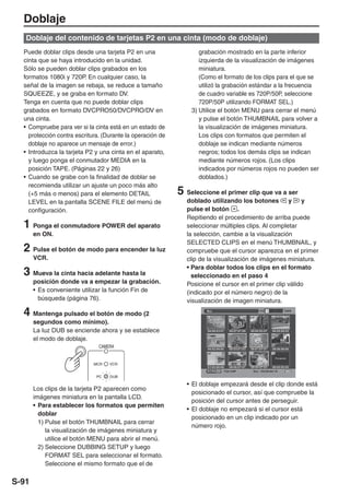Doblaje
   Doblaje del contenido de tarjetas P2 en una cinta (modo de doblaje)
  Puede doblar clips desde una tarjeta P2 en una                   grabación mostrado en la parte inferior
  cinta que se haya introducido en la unidad.                      izquierda de la visualización de imágenes
  Sólo se pueden doblar clips grabados en los                      miniatura.
  formatos 1080i y 720P. En cualquier caso, la                     (Como el formato de los clips para el que se
  señal de la imagen se rebaja, se reduce a tamaño                 utilizó la grabación estándar a la frecuencia
  SQUEEZE, y se graba en formato DV.                               de cuadro variable es 720P/50P, seleccione
  Tenga en cuenta que no puede doblar clips                        720P/50P utilizando FORMAT SEL.)
  grabados en formato DVCPRO50/DVCPRO/DV en                     3) Utilice el botón MENU para cerrar el menú
  una cinta.                                                       y pulse el botón THUMBNAIL para volver a
  • Compruebe para ver si la cinta está en un estado de            la visualización de imágenes miniatura.
    protección contra escritura. (Durante la operación de          Los clips con formatos que permiten el
    doblaje no aparece un mensaje de error.)                       doblaje se indican mediante números
  • Introduzca la tarjeta P2 y una cinta en el aparato,            negros; todos los demás clips se indican
    y luego ponga el conmutador MEDIA en la                        mediante números rojos. (Los clips
    posición TAPE. (Páginas 22 y 26)                               indicados por números rojos no pueden ser
  • Cuando se grabe con la finalidad de doblar se                  doblados.)
    recomienda utilizar un ajuste un poco más alto
    (+5 más o menos) para el elemento DETAIL                5 Seleccione el primer clip que va a ser
    LEVEL en la pantalla SCENE FILE del menú de                doblado utilizando los botones        y    y
    configuración.                                             pulse el botón .
                                                               Repitiendo el procedimiento de arriba puede
  1 Ponga el conmutadore POWER del aparato                     seleccionar múltiples clips. Al completar
       en ON.                                                  la selección, cambie a la visualización
                                                               SELECTED CLIPS en el menú THUMBNAIL, y
  2 Pulse el botón de modo para encender la luz                compruebe que el cursor aparezca en el primer
       VCR.                                                    clip de la visualización de imágenes miniatura.
                                                               • Para doblar todos los clips en el formato
  3 Mueva la cinta hacia adelante hasta la                       seleccionado en el paso 4
       posición donde va a empezar la grabación.               Posicione el cursor en el primer clip válido
       • Es conveniente utilizar la función Fin de             (indicado por el número negro) de la
         búsqueda (página 76).                                 visualización de imagen miniatura.

  4 Mantenga pulsado el botón de modo (2
       segundos como mínimo).
       La luz DUB se enciende ahora y se establece
       el modo de doblaje.
                               CAMERA


                             MCR   VCR


                              PC   DUB

                                                               • El doblaje empezará desde el clip donde está
       Los clips de la tarjeta P2 aparecen como
                                                                 posicionado el cursor, así que compruebe la
       imágenes miniatura en la pantalla LCD.
                                                                 posición del cursor antes de perseguir.
       • Para establecer los formatos que permiten
                                                               • El doblaje no empezará si el cursor está
         doblar
                                                                 posicionado en un clip indicado por un
         1) Pulse el botón THUMBNAIL para cerrar
                                                                 número rojo.
            la visualización de imágenes miniatura y
            utilice el botón MENU para abrir el menú.
         2) Seleccione DUBBING SETUP y luego
            FORMAT SEL para seleccionar el formato.
            Seleccione el mismo formato que el de

S-91
 