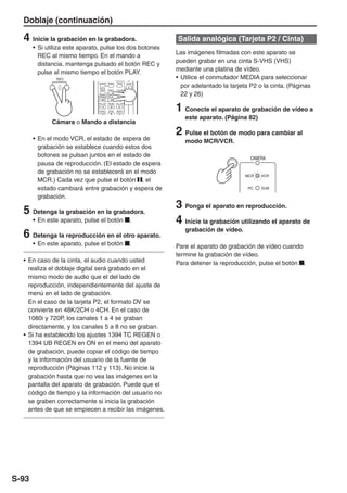 Doblaje (continuación)

  4 Inicie la grabación en la grabadora.                                    Salida analógica (Tarjeta P2 / Cinta)
       • Si utiliza este aparato, pulse los dos botones
                                                                            Las imágenes filmadas con este aparato se
         REC al mismo tiempo. En el mando a
                                                                            pueden grabar en una cinta S-VHS (VHS)
         distancia, mantenga pulsado el botón REC y
                                                                            mediante una platina de vídeo.
         pulse al mismo tiempo el botón PLAY.
               REC                                                          • Utilice el conmutador MEDIA para seleccionar
                                                                              por adelantado la tarjeta P2 o la cinta. (Páginas
                               COUNTER RESET     TITLE               ZOOM

                                MULTI/
                                P-IN-P   REC     A.DUB




                                                           Ð VOL +
                                 /REW    PLAY    FF/
                                                                              22 y 26)

                                                                            1 Conecte el aparato de grabación de vídeo a
                               STILL ADV PAUSE STILL ADV


                                INDEX    STOP    INDEX


                                                                               este aparato. (Página 82)
              Cámara o Mando a distancia

       • En el modo VCR, el estado de espera de
                                                                            2 Pulse el botón de modo para cambiar al
                                                                               modo MCR/VCR.
         grabación se establece cuando estos dos
         botones se pulsan juntos en el estado de                                                       CAMERA
         pausa de reproducción. (El estado de espera
         de grabación no se establecerá en el modo
                                                                                                      MCR   VCR
         MCR.) Cada vez que pulse el botón , el
         estado cambiará entre grabación y espera de                                                   PC   DUB

         grabación.

  5 Detenga la grabación en la grabadora.                                   3 Ponga el aparato en reproducción.
       • En este aparato, pulse el botón                               .    4 Inicie la grabación utilizando el aparato de
                                                                               grabación de vídeo.
  6 Detenga la reproducción en el otro aparato.
       • En este aparato, pulse el botón                               .    Pare el aparato de grabación de vídeo cuando
                                                                            termine la grabación de vídeo.
  • En caso de la cinta, el audio cuando usted                              Para detener la reproducción, pulse el botón .
    realiza el doblaje digital será grabado en el
    mismo modo de audio que el del lado de
    reproducción, independientemente del ajuste de
    menú en el lado de grabación.
    En el caso de la tarjeta P2, el formato DV se
    convierte en 48K/2CH o 4CH. En el caso de
    1080i y 720P, los canales 1 a 4 se graban
    directamente, y los canales 5 a 8 no se graban.
  • Si ha establecido los ajustes 1394 TC REGEN o
    1394 UB REGEN en ON en el menú del aparato
    de grabación, puede copiar el código de tiempo
    y la información del usuario de la fuente de
    reproducción (Páginas 112 y 113). No inicie la
    grabación hasta que no vea las imágenes en la
    pantalla del aparato de grabación. Puede que el
    código de tiempo y la información del usuario no
    se graben correctamente si inicia la grabación
    antes de que se empiecen a recibir las imágenes.




S-93
 