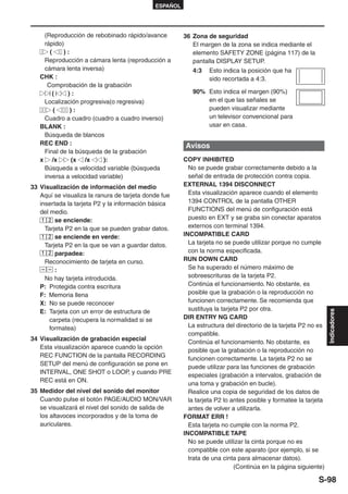 ESPAÑOL




    (Reproducción de rebobinado rápido/avance          36 Zona de seguridad
    rápido)                                               El margen de la zona se indica mediante el
      (    ):                                             elemento SAFETY ZONE (página 117) de la
    Reproducción a cámara lenta (reproducción a           pantalla DISPLAY SETUP.
    cámara lenta inversa)                                 4:3   Esto indica la posición que ha
   CHK :                                                        sido recortada a 4:3.
     Comprobación de la grabación
        (    ):                                           90% Esto indica el margen (90%)
    Localización progresiva(o regresiva)                      en el que las señales se
        (     ):                                              pueden visualizar mediante
    Cuadro a cuadro (cuadro a cuadro inverso)                 un televisor convencional para
   BLANK :                                                    usar en casa.
    Búsqueda de blancos
   REC END :                                           Avisos
    Final de la búsqueda de la grabación
   x /x       (x /x      ):                            COPY INHIBITED
    Búsqueda a velocidad variable (búsqueda              No se puede grabar correctamente debido a la
    inversa a velocidad variable)                        señal de entrada de protección contra copia.
33 Visualización de información del medio              EXTERNAL 1394 DISCONNECT
   Aquí se visualiza la ranura de tarjeta donde fue      Esta visualización aparece cuando el elemento
   insertada la tarjeta P2 y la información básica       1394 CONTROL de la pantalla OTHER
   del medio.                                            FUNCTIONS del menú de configuración está
    1 2 se enciende:                                     puesto en EXT y se graba sin conectar aparatos
     Tarjeta P2 en la que se pueden grabar datos.        externos con terminal 1394.
    1 2 se enciende en verde:                          INCOMPATIBLE CARD
     Tarjeta P2 en la que se van a guardar datos.        La tarjeta no se puede utilizar porque no cumple
    1 2 parpadea:                                        con la norma especificada.
     Reconocimiento de tarjeta en curso.               RUN DOWN CARD
         :                                               Se ha superado el número máximo de
     No hay tarjeta introducida.                         sobreescrituras de la tarjeta P2.
   P: Protegida contra escritura                         Continúa el funcionamiento. No obstante, es
   F: Memoria llena                                      posible que la grabación o la reproducción no
   X: No se puede reconocer                              funcionen correctamente. Se recomienda que
   E: Tarjeta con un error de estructura de              sustituya la tarjeta P2 por otra.


                                                                                                                Indicadores
       carpeta (recupera la normalidad si se           DIR ENTRY NG CARD
       formatea)                                         La estructura del directorio de la tarjeta P2 no es
                                                         compatible.
34 Visualización de grabación especial
                                                         Continúa el funcionamiento. No obstante, es
   Esta visualización aparece cuando la opción
                                                         posible que la grabación o la reproducción no
   REC FUNCTION de la pantalla RECORDING
                                                         funcionen correctamente. La tarjeta P2 no se
   SETUP del menú de configuración se pone en
                                                         puede utilizar para las funciones de grabación
   INTERVAL, ONE SHOT o LOOP, y cuando PRE
                                                         especiales (grabación a intervalos, grabación de
   REC está en ON.
                                                         una toma y grabación en bucle).
35 Medidor del nivel del sonido del monitor              Realice una copia de seguridad de los datos de
   Cuando pulse el botón PAGE/AUDIO MON/VAR              la tarjeta P2 lo antes posible y formatee la tarjeta
   se visualizará el nivel del sonido de salida de       antes de volver a utilizarla.
   los altavoces incorporados y de la toma de          FORMAT ERR !
   auriculares.                                          Esta tarjeta no cumple con la norma P2.
                                                       INCOMPATIBLE TAPE
                                                         No se puede utilizar la cinta porque no es
                                                         compatible con este aparato (por ejemplo, si se
                                                         trata de una cinta para almacenar datos).
                                                                           (Continúa en la página siguiente)

                                                                                                          S-98
 