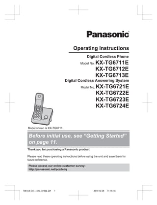 Operating Instructions
Digital Cordless Phone
Model No.

KX-TG6711E
KX-TG6712E
KX-TG6713E

Digital Cordless Answering System
Model No.

KX-TG6721E
KX-TG6722E
KX-TG6723E
KX-TG6724E

Model shown is KX-TG6711.

Before initial use, see “Getting Started”
on page 11.
Thank you for purchasing a Panasonic product.
Please read these operating instructions before using the unit and save them for
future reference.
Please access our online customer survey:
http://panasonic.net/pcc/tel/q

TG67xxE(en)_1226_ver022.pdf

1

2011/12/26

11:45:55

 