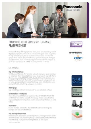 PANASONIC KX-UT SERIES SIP TERMINALS
FEATURE SHEET
The Panasonic KX-UT range of SIP telephony terminals enhance personal communications through excellent
HD quality audio on every phone, combined with easy access to powerful supportive features and applications.
The range - from standard phones, office key-sets, executive terminals and touch-screen Smart Desk
application phones - addresses all requirements. Panasonic’s reputation for design, quality, reliability and
care for the environment, ensures an exceptional user experience wherever the terminals are deployed - as
part of a “cloud based” service or with an IP PBX - in a business environment or in the home.

Key Features
High Definition HD Voice
The KX-UT series of SIP terminals offers ‘best in class’ audio quality, meaning fewer repeated conversations
and misheard calls. Offering Wideband High Definition voice as standard across the range, the KX-UT series
offer various codecs, including G.722, G.711 and G729a. Coupled with Enhanced Echo Cancellation and an
Expanded Acoustic Chamber, the KX-UT series of SIP terminals offers a superior audio experience to users
over handset, speakerphone and optional headsets. The entire range features wideband compliant, hearing
aid compatible handsets, and built-in, high quality speaker and microphone.

LCD Displays
Large, clear LCD displays with intuitive User Interface offer fast access to phonebooks and features.

Electronic Hook Switch (EHS)
A built in Electronic Hook Switch (Plantronics compliant) port allows the KX-UT670, KX-UT248, KX-UT133
and KX-UT136 SIP Terminals to have access to the Plantronics range of wireless headsets. This offers a
range of portability and comfort as frequent users are able to move around freely, without being tied down by
handsets.

ECO Friendly
Low power consumption, combined with an advanced ECO standby mode means lower energy costs.
Consumption can be as low as 1 watt in ECO mode*.

Plug and Play Configuration
Extensive provisioning options, including automatic configuration via a provisioning server, means a smaller
administration overhead, saving time and money. The range is certified compatible with Digium Asterisk and
Broadsoft Broadworks, ensuring excellent compatibility with leading soft switch suppliers.
*KX-UT 1xx series, using AC adapter.

 