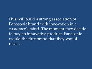 This will build a strong association of
Panasonic brand with innovation in a
customer’s mind. The moment they decide
to buy an innovative product, Panasonic
would the first brand that they would
recall.
 