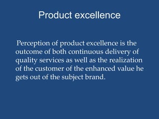 Product excellence

Perception of product excellence is the
outcome of both continuous delivery of
quality services as well as the realization
of the customer of the enhanced value he
gets out of the subject brand.
 