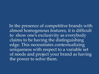 In the presence of competitive brands with
almost homogenous features, it is difficult
to show one’s exclusivity as everybody
claims to be having the distinguishing
edge. This necessitates contextualizing
uniqueness with respect to a variable set
of needs and project your brand as having
the power to solve them.
 