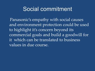Social commitment
 Panasonic’s empathy with social causes
and environment protection could be used
to highlight it’s concern beyond its
commercial goals and build a goodwill for
it which can be translated to business
values in due course.
 