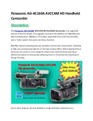 Panasonic AG-AC160A AVCCAM HD Handheld
Camcorder
Description:
The Panasonic AG-AC160A AVCCAM HD Handheld Camcorder is an upgraded
version of the AG-AC160. The upgrade consists of the addition of 1080/60p and
50p recording (max. 28Mbps in PS mode), expanded focus assist functionality,
and a "turbo speed" one-push auto focus function.
60p/50p capture capacity gives you excellent control over slow-motion. Shooting
in 60p, you can play back 24p for a 2.5x slow-motion effect. With expanded focus
assist you can zoom in on an image to check focus. And one-push auto focus
affords the option of very quickly attaining focus in circumstances requiring on-
the-go focusing.
As for other features, the AG-AC160A is a high-definition workhorse of a
 
