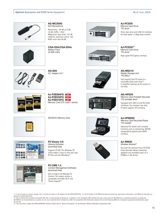 Optional Accessories and P2HD Series Equipment                                                                                                                                As of June, 2012



                                                   AG-MC200G                                                                                                   AJ-PCD30
                                                   XLR Microphone                                                                                              Memory Card Drive
                                                                                                                                                               “P2 drive”
                                                   •Sensitivity: –40 dB ±3.5 dB
                                                    (0 dB=1V/Pa, 1 kHz)                                                                                        Three slots drive with USB 3.0 interface
                                                   •Maximum input level: 127 dB                                                                                for high-speed 1.5 Gbps data transfer.
                                                   (1000 Hz, distortion within 1%)
                                                   •S/N: more than 69 dB


                                                   CGA-D54/CGA-D54s                                                                                            AJ-PCD35*3
                                                   Battery Pack                                                                                                Memory Card Drive
                                                   (5,400 mAh)                                                                                                 “P2 drive”
                                                                                                                                                               High-speed PCI Express interface.




                                                   AG-B25                                                                                                      AG-MSU10
                                                   AC Adaptor Kit*1                                                                                            Mobile Storage Unit
                                                                                                                                                               “P2 MSU”
                                                                                                                                                               Fast copying from P2 cards to a
                                                                                                                                                               removable solid-state drive*3.
                                                                                                                                                               It simplifies backing-up P2 content in
                                                                                                                                                               the field.


                                                   AJ-P2E064FG                NEW                                                                              AG-HPD24
                                                   AJ-P2E032FG                NEW                                                                              Memory Card Portable Recorder
                                                   AJ-P2E016FG                NEW                                                                              “P2 portable deck”
                                                   Memory Card (P2 card F series)                                                                              Equipped with USB 3.0 and RS-422A
                                                                                                                                                               interfaces, this compact two slots
                                                                                                                                                               P2 deck supports 3D recording.



                                                   SD/SDHC Memory Card                                                                                         AJ-HPM200
                                                                                                                                                               Memory Card Recorder/Player
                                                                                                                                                               “P2 mobile”
                                                                                                                                                               Advanced P2 mobile with versatile
                                                                                                                                                               functions such as networking, AVCHD
                                                                                                                                                               compatibility (option) and eSATA
                                                                                                                                                               interface.


                                                   P2 Viewer 3.6                                                                                               AJ-WM30
                                                   Viewing Software                                                                                            Wireless Module*4
                                                   (download free)
                                                                                                                                                               Use with the optional Focus FS-P250
                                                   Supports P2 HD. This Windows PC                                                                             Proxy Recorder allows streaming
                                                   utility makes it easy to view and copy                                                                      playback and metadata input on a
                                                   P2 files and edit Metadata.*2                                                                               PC/Mac or iOS device.




                                                   P2 CMS 1.4
                                                   Content Management Software
                                                   (download free)
                                                   Easy to Ingest and Manage P2
                                                   Content. The newest version is
                                                   compatible with Mac OS X 10.6
                                                   “Snow Leopard”.*2




*1: It can be used as a battery charger only. It cannot be used as a AC adaptor for AG-HPX255/HPX250. *2: For P2 Viewer or P2 CMS download and operating requirement information, visit WEB site http://pro-av.
panasonic.net/en/index.html
*3: Use a commercially available removable SSD that is recommended by Panasonic. In addition to the removable SSD interface box that comes with the AG-MSU10 as a standard accessory, an additional
AG-MBX10 can be purchased as an option. Do not use a hard disk drive instead of an SSD. For compatible SSD information, please refer to the following WEB site: http://pro-av.panasonic.net/en/sales_o/p2/
ag-msu10/
*4: You may need to update AG-HPX255/HPX250 firmware. Please refer to Service and Support on the Panasonic Website (http://pro-av.panasonic.net/).

                                                                                                                                                                                                              10
 