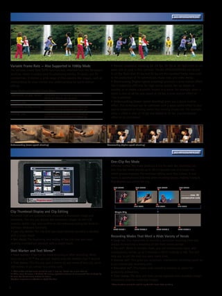 Variable Frame Rate Function Enhances the Image Expression                                                                                                                   AG-HPX255/HPX250




Variable Frame Rate — Also Supported in 1080p Mode                                                       • Normal cinematic shooting (at 24 fps, 25 fps or 30 fps) refers to the
The Variable Frame Rate (VFR) function was inherited from the Panasonic                                  same rate as used in film cameras. The AG-HPX255/HPX250 can record
VariCam, which is widely used for producing movies, TV series, and TV                                    in 24 fps. Note that 25 fps and 30 fps are the standard frame rates used
commercials. It creates a wide range of film-camera-like images, such as                                 in the production of TV commercials, music clips and video media.
overcranking for slow-motion and undercranking for quick-motion                                          • Overcranking (higher-speed shooting) produces a slow-motion effect.
effects.                                                                                                 This is especially effective for high-action scenes like car chases or
Image Modes and Variable Frame Rates                                                                     crashes, or to create a dramatic impact in a scene. For example, when a
1080/59.94i, 23.98p, 29.97p:	 1/2/4/6/9/12/15/18/20/21/22/24/25/26/27/
                                                                                                         scene is shot at 48 fps and played at 24 fps, a slow-motion effect of
	                             28/30 fps (frames per second)                                              1/2x is attained.
1080/50i, 25p: 	                    1/2/4/6/9/12/15/18/20/21/22/23/24/25 fps                             • Undercranking (lower-speed shooting) gives you a quick-motion
720/59.94p, 23.98p, 29.97p:	 1/2/4/6/9/12/15/18/20/21/22/24/25/26/                                       effect. This technique can be combined with a warp-speed effect to give
	                            27/28/30/32/34/36/40/44/48/54/60 fps                                        special emphasis to flowing water, fast-moving clouds, etc. For example,
720/50p, 25p: 	                     1/2/4/6/9/12/15/18/20/21/22/23/24/25/                                when a scene is shot at 12 fps and played at 24 fps, a quick-motion
	                                   26/27/28/30/32/34/37/42/45/48/50 fps                                 effect of 2x is attained.




Undercranking (lower-speed shooting)                                                                  Overcranking (higher-speed shooting)


    Versatile Recording Functions Enabled by File-Based Recording                                                                                                                AG-HPX255/HPX250


                                                                                                         One-Clip Rec Mode
                                                                                                         Whereas normal Rec mode produces a clip for each Rec start/stop cut,
                                                                                                         One-Clip Rec mode records up to 99 consecutive cuts as a single clip,
                                                                                                         which greatly improves the nonlinear editing work that follows. A text
                                                                                                         memo is automatically attached when recording begins, making it easy to
                                                                                                         find desired cuts within the clip.
                                                                                                            REC START               REC START               REC START                REC START



                                                                                                                                                                                       …………max. 99
                                                                                                                                                                                       consecutive cuts


                                                                                                                                  REC STOP                 REC STOP                 REC STOP


Clip Thumbnail Display and Clip Editing                                                                      Single Clip
Recorded clips are automatically allocated a thumbnail image and
metadata. This lets you display the thumbnail images on the LCD
monitor, delete clips, and confirm or edit metadata (using the built-in
Software Keyboard function).                                                                                TEXT MEMO 1            TEXT MEMO 2              TEXT MEMO 3             TEXT MEMO 4
• Last clip delete: The clip that was most recently recorded is deleted
with a single touch.                                                                                     Recording Modes That Meet a Wide Variety of Needs
• Rec check: The beginning and ending of the clip that was most                                          • Loop rec: This repeatedly re-records a particular recurring time slot,
recently recorded are checked with a single touch.                                                       always maintaining a recording of the most recent period.
                                                                                                         • Pre-rec*: While in standby mode, you can continuously store, and
Shot Marker and Text Memo*1                                                                              subsequently record, up to 3 seconds in HD (7 seconds in SD). This will
• Shot marker: Clips can be marked during or after recording. When                                       help you to get the shot you want every time.
mounted to a PC,*2 the user can display only the marked clips if desired.                                • Interval rec*: This gives you automatic intermittent recording based on
• Text memo: This lets you post a memo on any scene of any clip, up to                                   a set interval and recording time.
100 memos in all, similar to a sticky note.                                                              • One-shot rec*: This frame-shot recording function is useful for
*1: Shot marker and text memo cannot be used in loop rec, interval rec, or one-shot rec.                 producing animations.
*2: When using P2 viewer, a Windows PC viewing application that can be downloaded free of charge by
P2 users. See the following website for details.                                                         • Time stamp: The date and time can be stamped onto recorded images.
http://pro-av.panasonic.net/en/sales_o/p2/index.html                                                     Commonly used for evidential images.
                                                                                                         * These functions cannot be used during Variable Frame Rate recording.
5
 