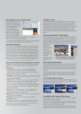 Direct Upload to a PC or Nonlinear Editor                                                          SD/SDHC Card Slot
The AG-HPX301 records the A/V                                                                      The AG-HPX301 comes with an SD/SDHC card slot. You can create a
data for each recording as a file                                                                  metadata upload file (produced with P2 Viewer software) containing
on the P2 card, which eliminates                                                                   information such as clip name, the name of the camera operator, the
the need for digitizing. The files                                                                 recording location, and text memos on an SD/SDHC card, and load it as
can be used directly in a                                                                          clip metadata. This information will be very useful when it comes to
nonlinear editing system or                                                                        editing the project and quickly finding the right clip to place on the
transferred over a network or                                                                      timeline. The SD card slot is also used to upload scene files and firmware
simply onto a Hard Disk Drive.                                                                     updates.
The P2 card transfers data at a
high speed, giving you faster,                                                                     Text Memo (Bookmark) for Simple Editing
easier operation. The P2 card is convenient too — you can plug it                                  When recording or previewing a clip, press the Text Memo button at any
directly into the card slot on certain laptops.                                                    of up to 100 locations and a text memo label, similar to a bookmark, is
* PCs must be installed with the included P2 driver in order to mount P2 cards. For editing, PCs   registered. Using only the AG-HPX301, you can create a new clip with
must be installed with P2-compatible editing software available from various companies. Read
Notes Regarding the Handling of P2 Files Using a PC on the back page.
                                                                                                   data copied between text memo labels. Text information can also be
                                                                                                   written into each memo using the AG-HPX301 or a PC with P2 Viewer
Clip Thumbnail Function                                                                            installed. A shot
The P2 HD camcorder automatically generates a thumbnail image for                                  mark, which
each clip. You can view thumbnails on the built-in color LCD monitor.                              allows convenient
Any of the clips can be accessed instantly. Thumbnail images can be                                OK and NG
paused, fast-forwarded, and reversed just like a tape, and unwanted cuts                           marking, can also
can be deleted by selecting and deleting the corresponding thumbnail                               be added to each
image. You can also specify a number of clips for seamless playback* or                            clip during or after
on-air broadcasting. And if a shooting opportunity should arise during                             recording.
playback, the P2 HD cam lets you start recording immediately with no                               *Text memo, shot mark can         Text memo editing window on P2 Viewer
                                                                                                   not be added in Loop-rec,        software.(Downloadable on Panasonic web
cueing required and no risk of accidentally overwriting valuable data.                             Interval-rec, or One-shot            site. http://panasonic.biz/sav/p2/)
* Seamless playback is not possible between clips recorded in different formats.                   rec mode.


Advanced Recording Functions Employing Two Card Slots                                              Proxy Data Recording (Option)
In addition to continuous, double-card recording, the AG-HPX301 also                               When the AJ-YAX800G proxy video encoder is installed, the AG-HPX301
enables some useful recording functions that are possible only with                                can record MPEG-4 proxy (low-resolution) data onto a P2 card or SD/
memory cards.                                                                                      SDHC card. This can be used for quick viewing of dailies with timecode,
• Card selection: The recording slot can be changed (sequential                                    and its low bit rate provides easy transmission over wired and wireless
  switching). This lets you review, organize, edit and transmit just-                              networks.
  recorded content. Content can also be organized while shooting, by                               *Proxy data cannot be recorded when recording with the variable frame rate in Native/Pull-down
                                                                                                   mode, or when Loop-rec, interval-rec, or one-shot rec is used. Proxy data refers to MPEG-4
  switching cards for each scene category.                                                         low-resolution AV data in file form for moving images and audio, with timecode, metadata, and
                                                                                                   other management data included. The use of DCF Technologies is under license from Multi-
• Hot-swap rec: Thanks to the two card slots, you can hot-swap P2 cards                            Format, Inc.
  for continuous non-stop recording. With multiple cards you can record
  for hours without interruption.                                                                  16:9/4:3 Aspect Ratio Conversion
• Loop-rec*: The real benefit of loop recording can only be dramatized                             The 16:9/4:3 Conversion mode can be used with SD-recorded images or
  when you don’t know when the event is going to happen, you just                                  SD output down-converted from HD playback. You can select from three
  know that it will. By allocating the open space on the cards the                                 modes: side crop, letterbox, and squeeze.
  camera will continue to record over that area until the operator pushes
  the stop button, thereby assuring that the recording has been made,
  and the event captured.
• Pre-rec*: While in standby mode, you can continuously store, and
  subsequently record, up to 3 seconds in HD (7 seconds in SD).
  This will help you to get your shot every time.
                                                                                                            Side Crop                        Letter Box                        Squeeze
• Interval rec*: This gives you automatic intermittent recording based on
  a set interval and recording time.
• One-shot rec*: This frame-shot recording function is useful for
                                                                                                   Compatibility with Nonlinear Editing Systems
                                                                                                   In developing P2 products, Panasonic has been working in collaboration
  producing animations.
                                                                                                   with a number of strategic P2 Partners.
• Rec review: This lets you run a quick playback check of the 2 to 10
                                                                                                   There are many nonlinear editing products in the market that already
  seconds that lead up to the end of the clip you have just recorded.
                                                                                                   support P2. P2 native editing makes it possible for you to maintain high-
* These functions cannot be used for variable frame rate, native mode, and 1080/24p over
59.94i, 720/24p over 59.94p, 720/25p over 50p recording.                                           quality video and a flexible editing workflow.*
* Pre-rec is not possible in loop-rec, interval-rec, or one-shot rec mode.
                                                                                                   * For information on compatible nonlinear editing systems, visit https://eww.pavc.panasonic.
                                                                                                   co.jp/pro-av/ and click Nonlinear Compatibility Information. For the operating requirements
                                                                                                   and other details of editing software, visit the website of the relevant software manufacturer.
 