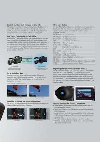 Controls and Card Slots Grouped on One Side                                  Three User Buttons
All operation switches and volume controls are set on the left side of the   The AG-HPX301 allows 15 functions (listed below) to be assigned to the
camera. P2 card slots, which were set on the right side in previous          User buttons. The three buttons are arranged in a group for easy use.
models, have also been moved to the left side. Their logical horizontal      Assigned functions can be accessed at the touch of a button.
arrangement makes it easy to insert and remove cards quickly.                Assignable Functions
                                                                             REC REVIEW: 	 Rec review function
Low Power Consumption — Only 18 W                                            SPOTLIGHT: 	 Spotlight compensation
By developing a new energy-efficient DSP and integrating the AVC-Intra       BACKLIGHT:	 Backlight compensation
codec circuitry with it, Panasonic significantly downsized the printed       ATW: 	          Auto tracking white balance
circuit board. This not only makes the AG-HPX301 smaller and lighter, it     ATW LOCK: 	 ATW lock function
also reduces power consumption. The new image sensor helps lower
                                                                             GAIN: 24dB:	 24dB gain up
power consumption too. Together, these innovations reduce power use to
                                                                             Y GET: 	        Display the center brightness value
only 18 W during recording. The lower battery consumption can mean
                                                                             DRS: 	          Dynamic range stretch
greater mobility in the field.
                                                                             TEXT MEMO: 	 Add text memo
                                                                             SLOT SEL: 	     Switch recording slot
                                                                             SHOT MARK:	 Add/Delete a shot mark
                                                                             MAG A. LVL: 	 Enlarged display of audio level meter
                               Power Consumption:
                                                                             PRE REC: 	      Pre-rec function
                                       54%
                                Reduction                                    PC MODE: 	 USB mode ON/OFF (Host or Device to be set on MENU)
                                                                             WFM: 	          Switches waveform monitor display

       AJ-HDX900                                         AG-HPX301
                 ：
 Power Consumption 38.8w                                             ：
                                                     Power Consumption 18W
 (Main 35W + EVF 3.8W)                                  (EVF、 LCD ON)
                                                                             High Image Quality Color Viewfinder and LCD
                                                                             The AG-HPX301’s color EVF uses a 0.45-inch approx. 1,226,000 dots-
Focus Assist Functions                                                       equivalent (852 x 3[RGB] x 480) LCOS (liquid crystal on silicon)
Press the Focus Assist button and the center section of the screen           display panel. This newly developed system delivers bright, detailed,
expands in size, making it easier to determine if the focus is correct.      high-resolution images and a high response speed. The AG-HPX301’s
Also, the Focus Bar* that visually indicates the focus level can be          LCD monitor is a 3.2-inch panel with a 16:9 aspect ratio. With approx.
displayed on the screen.                                                     921,000 dots (1920 x 480), it boasts higher resolution than the LCDs in
*When ‘Focus Bar’ in Display Menu is “ON”.
                                                                             previous models.




           Focus Assist OFF                         Focus Assist ON


Simplified Waveform and Vectorscope Display
The AG-HPX301 has waveform and vectorscope display functions of the          Support Functions for Greater Convenience
captured video signal on the LCD monitor.                                    • 	 hite balance: Three values (A/B/Preset) of white balance with the
                                                                               W
                                                                               auto tracking white function.
                                                                             • 	 ode check: Displays a list of the camera settings on the viewfinder
                                                                               M
                                                                               and LCD monitor.
                                                                             • 	 ebra: Select any two levels from among 50% to 109%, in 1% steps.
                                                                               Z
                                                                             • 	 -GET: Measures brightness at the screen center and displays precise
                                                                               Y
                                                                               numerical data.
                                                                             • 	 he Audio Rec level adjustment features a push lock function.
                                                                               T
               Waveform                              Vectorscope             • 	 he Audio Input level adjustment (front) can be switched on/off and
                                                                               T
                                                                               allocated to desired channels.
 