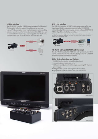 USB2.0 Interface                                                           IEEE 1394 Interface
The AG-HPX301's standard USB2.0 connector supports both Host and           The IEEE 1394-compliant DVCPRO (6-pin) output connector lets you
Device modes. In Device mode, a P2 card slot can be used as an             input/output HD/SD compression streams including DVCPRO HD
external PC device, making it easy to upload data to a nonlinear editing   without decoding.* This means you can connect and use a DVCPRO HD
system or network server. In Host mode an external hard disk drive can     VTR for degradation-free backup recording.
be connected to the slot, making it easy to copy data from the P2 card,    * Output is not possible in 720p native mode (25pN, 24pN or 30pN), Interval-rec, and One-shot
                                                                           rec mode. AVC-Intra is not supported. Text memo, shot mark can not be added in Loop-rec,
write data to the card, or view thumbnails of stored video clips.          Interval-rec, or One-shot rec mode.



                                                                                                                      DVCPRO HD
                                         Upload
                                                                                                        IEEE 1394                                     or
                                        (DEVICE)                                                                       (AV Stream)

                                                                                                                                     DVCPRO HD             FOCUS
                                                                                 AG-HPX301
                        USB 2.0                                                                                                       Recorder             FS-100
                                                            NLE


    AG-HPX301                           File Copy
                                                                           TC IN, TC OUT, and GENLOCK IN Terminals
                                         (HOST)
                                                                           The AG-HPX301 has a built-in SMPTE time code generator/reader. TC IN
                                                           HDD             and OUT terminals make time code throughput possible. The GENLOCK
                                                                           IN terminal permits external time-code lock.

                                                                           Other System Functions and Options
                                                                           • 	 niSlot® wireless receiver compatible (dual channel)
                                                                             U
                                                                           * UniSlot® is a trademark of Ikegami Tsusinki Co., Ltd.
                                                                           • 	 LR audio input: 2-channel mic/line inputs supporting 48V phantom
                                                                             X
                                                                             power supply.
                                                                           • 	 ultiple battery support, including Anton Bauer batteries.
                                                                             M
                                                                           • 	 quipped with earphone terminal (mini-jack) and speaker.
                                                                             E




                                                                                                                                                      Rear terminal




                                                                                                                                                       Side terminal
 