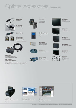 Optional Accessories                                                                                                        ( As of February, 2009 )




                             AG-MC200G                                                      Anton/Bauer                                                         BT-LH2550
                             Microphone                                                                                                                         25.5” Wide
                                                                                            Hytron Battery                                                      HD/SD LCD monitor
                                                                                            Dionic Battery



                             AJ-MC700P
                             Microphone Kit

                                                                                                                                                                BT-LH1760
                                                                                                                                                                17” Wide
                                                                                                                                                                HD/SD LCD monitor

                             SHAN-TM700                                                     FireStore FS-100
                             Tripod Adapter                                                 Portable DTE Recorder
                                                                                            (FOCUS Enhancements,
                                                                                            Inc.)
                                                                                                                                                                BT-LH1710
                             AG-SDV032G                                                                                                                         17” Wide
                             AG-SDV016G                                                                                                                         HD/SD LCD monitor
                             SDHC memory card
                             * Not available in some areas.

                                                                                            AJ-YAX800G
                                                                                            Video Encoder Card
                                                                                            (For proxy recording)                                               BT-LH900A 	
                                                                                                                                                                8.4” HD/SD LCD monitor




                                                                                            AJ-SC900
                                                                                            Soft Carrying Case                                                  BT-LH80WU
                                                                                            *Not available in some areas.                                       7.9” Wide
                                                                                                                                                                HD/SD LCD monitor

AJ-RC10G
RCU (Remote Control Unit)
with 10m remote control cable                                                                                                                                   BT-CS80G 	
                                                                                            SHAN-RC700                                                          VF Cable
                                                                                            Rain Cover                                                          (Viewfinder Cable,
AJ-C10050G                                                                                  *Not available in some areas.                                        DC Cable)
Remote Control Cable (50m)
* Not available in some areas.
* The AJ-RC10G can control only functions supported by the
AG-HPX301. It cannot control unsupported keys or dials.




AG-HPG10                                       P2 Viewer 3.6                                P2 CMS
Memory Card Portable Recorder                  viewing software (Download Free)             Contents management software
(P2 Gear)                                                                                   (Download Free)


                                                                      *For P2 Viewer or P2 CMS download and operating requirement information, visit https://eww.pavc.panasonic.co.jp/pro-av/.
 