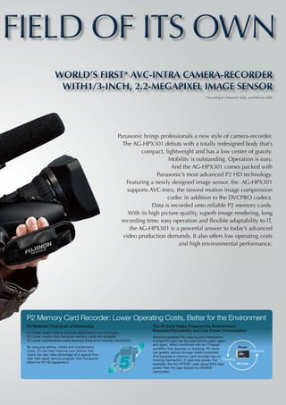 FIELD OF ITS OWN
                   World’s First* AVC-Intra Camera-Recorder
                    with1/3-inch, 2.2-Megapixel Image Sensor
                                                                                                           *According to a Panasonic study, as of February 2009




                                                          Panasonic brings professionals a new style of camera-recorder.
                                                            The AG-HPX301 debuts with a totally redesigned body that’s
                                                                    compact, lightweight and has a low center of gravity.
                                                                               Mobility is outstanding. Operation is easy.
                                                                                And the AG-HPX301 comes packed with
                                                                          Panasonic’s most advanced P2 HD technology.
                                                             Featuring a newly designed image sensor, the AG-HPX301
                                                              supports AVC-Intra, the newest motion image compression
                                                                               codec in addition to the DVCPRO codecs.
                                                                        Data is recorded onto reliable P2 memory cards.
                                                              With its high picture quality, superb image rendering, long
                                                           recording time, easy operation and flexible adaptability to IT,
                                                               the AG-HPX301 is a powerful answer to today’s advanced
                                                            video production demands. It also offers low operating costs
                                                                                   and high environmental performance.
                                                      




 P2 Memory Card Recorder: Lower Operating Costs, Better for the Environment
 P2 Reduces Total Cost of Ownership                                     The P2 Card Helps Preserve the Environment:
                                                                        Repeated Reusability and Low Power Consumption
 (1)	Faster, easier editing because digitization is not necessary
 (2)	Lower media costs because memory cards are reusable                Allowing repeated file copying and initialization,
 (3)	Lower maintenance costs because there is no moving mechanism       a single P2 card can be used and re-used, again
                                                                        and again. When combined with an IT-based
 By reducing editing, media and maintenance                             workflow that requires no dubbing, P2 cards
                                                                                                                             Reuse
 costs, P2 can help improve your bottom line.                           can greatly reduce storage media expenses.                  Initialization
 Users can also take advantage of a special five-                       And because a memory card recorder has no
 year free-repair service program that Panasonic                        moving mechanism, it uses less power. For Recording
 offers for P2 HD equipment.                                            example, the AG-HPX301 uses about 54% less          P2 Card
                                                                        power than the tape-based AJ-HDX900
                                                                        camcorder.
 