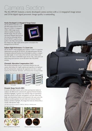 Camera Section
The AG-HPX301 features a newly developed camera section with a 2.2-megapixel image sensor
and 20 bit digital signal processor. Image quality is outstanding.



Newly Developed 2.2-Megapixel Image Sensor
The AG-HPX301 boasts the 3 Full
HD MOS image sensors for RGB.
They are 1/3-inch, 2.2-megapixel
(1920 x 1080) image sensors
which is capable of acquiring
full-HD images. This new sensor
and Newly designed signal process
LSI is the key technology behind
the AG-HPX301’s superior picture
quality. It also helps make possible
the compact size, light weight and low power consumption that
distinguish the AG-HPX301.

Fujinon High-Performance 17x Zoom Lens
The AG-HPX301 comes equipped with a Fujinon 1/3-inch 17x zoom lens.
Optimized for use with the AG-HPX301, this high-performance HD lens
incorporates advanced broadcast lens technologies to achieve a compact
size, light weight, 4.5 mm f-value at the wide end, and excellent zoom
response. The zoom is comfortable to grip and use. Also, quick zoom and
autocruising zoom functions can be allocated to the VTR and RET
switches.

Chromatic Aberration Compensation (CAC)
This exclusive technology sets up a conversation between lens and
camera which allows for a highly sophisticated algorithm to be deployed
that will automatically compensate the registration error that is caused
mainly by lens chromatic aberration, and minimize the circumjacent blur.
Simulation Showing the CAC (Chromatic Aberration Compensation) Effect




              Full screen                       CAC OFF                 CAC ON


Dynamic Range Stretch (DRS)
In scenes with mixed contrast, such as when panning from indoors to
outdoors, the DRS function automatically suppresses blocked shadows
and blown highlights. A gamma curve and knee slope are estimated to
match the contrast of each pixel, and applied in real time. When dark,
bright, and intermediate shades are all contained in the same scene, this
produces excellent gradation for each shade and minimizes blocked
shadows and blown highlights. The images that result are enhanced by a
visually wide dynamic range.
*The DRS function does not operate in 1080/25p, 1080/24p or 1080/30p mode.
Simulation Showing




                DRS OFF                                       DRS ON




Blown highlights are suppressed.               Blocked shadows are suppressed.
 